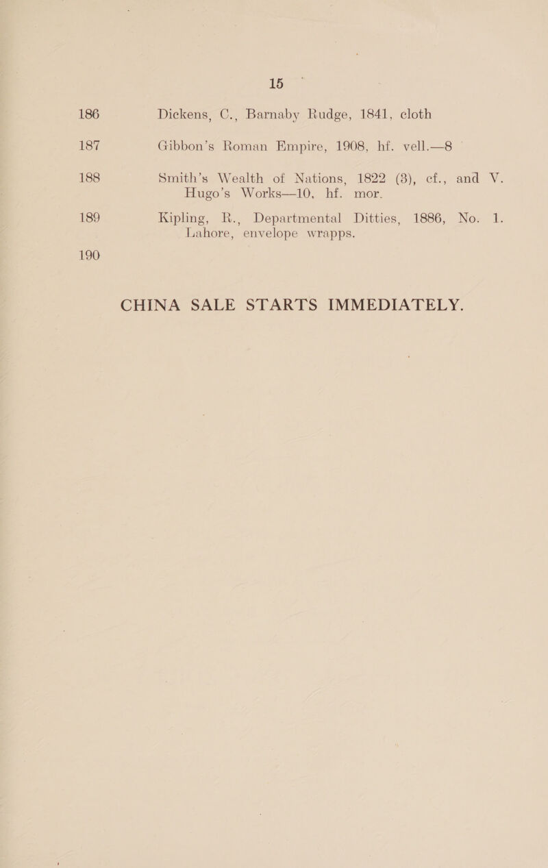 15 186 Dickens, C., Barnaby Rudge, 1841, cloth 187 Gibbon’s Roman Empire, 1908, hf. vell.—8 188 Smith’s Wealth of Nations, 1822 (3), ef., and V. Hugo’s Works—10, hf. mor. 189 Kipling, R., Departmental Ditties, 1886, No. 1. Lahore, envelope wrapps. 190 CHINA SALE STARTS IMMEDIATELY.