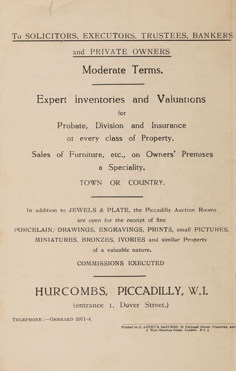 To SOLICITORS, EXECUTORS, TRUSTEES BARR and ‘PRIVAT. OW DiC Moderate Terms.  Expert inventories and Valuations for Probate, Division and Insurance ot every class of Property. Sales of Furniture, etc., on Owners’ Premises a Speciality. TOWN OR COUNTRY, In addition to JEWELS &amp; PLATE, the Piccadilly Auction Rooms are open for the receipt of fine PORCELAIN, DRAWINGS, ENGRAVINGS, PRINTS, small PICTURES, MINIATURES, BRONZES, IVORIES and similar Property of a valuable nature, COMMISSIONS EXECUTED HURCOMBS, PICCADILLY, W.L. (entrance 1, Dover Street.) TELEPHONE :—GERRARD 5971-4.  Printed by C, car eg SANDERS, 29 eden “yr Kingsway, and West Harding Street. Londen