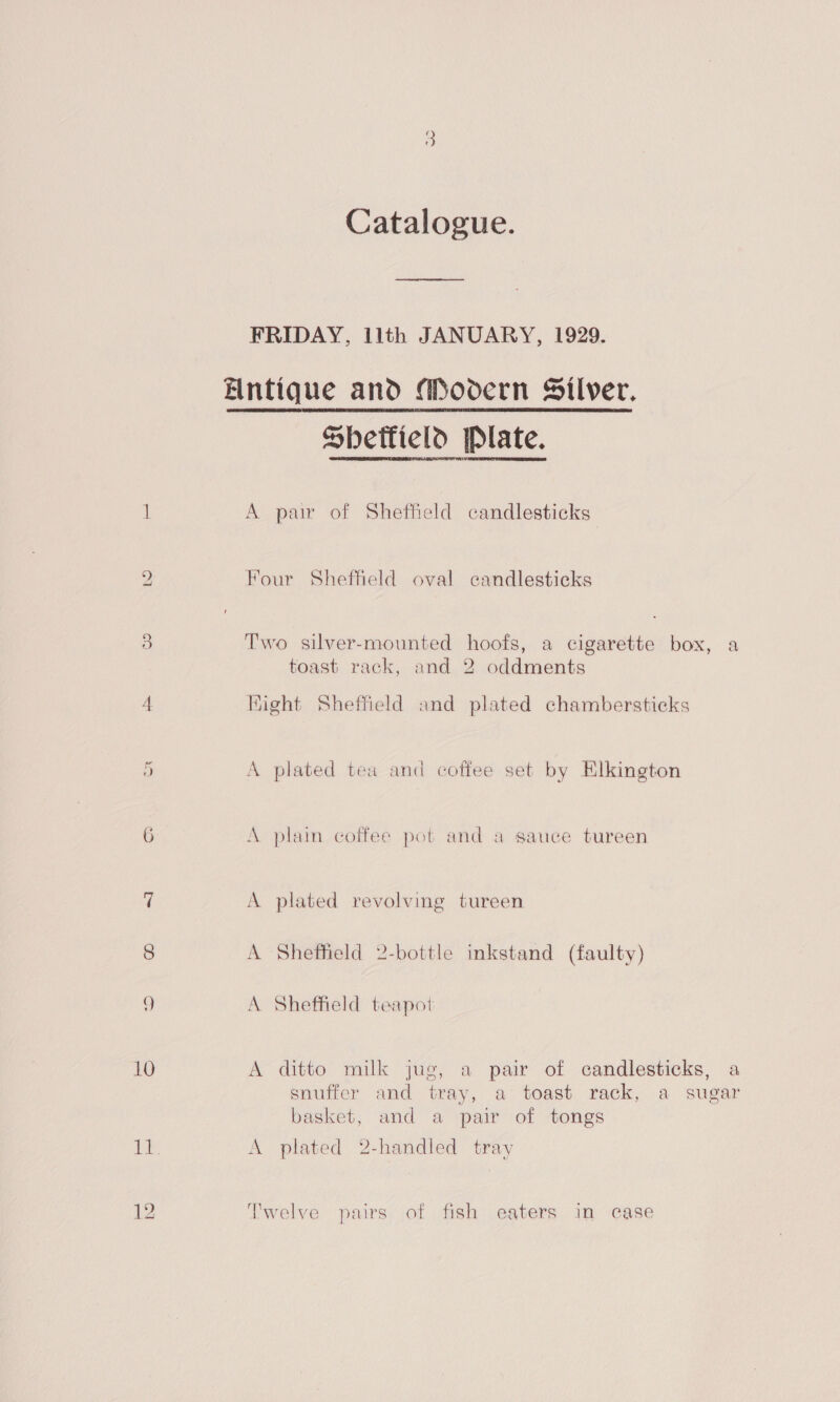 bo 10 Catalogue. FRIDAY, lith JANUARY, 1929. Entique and Mooern Silver. Sbettield Plate. A pair of Sheffield candlesticks Four Sheffield oval candlesticks Two silver-mounted hoofs, a cigarette box, a toast rack, and 2 oddments Might Sheffield and plated chambersticks A plated tea and coffee set by Elkington A plain coffee pot and a sauce tureen A plated revolving tureen A Sheffield 2-bottle inkstand (faulty) A Sheffield teapot A ditto milk jug, a pair of candlesticks, a snuffer and tray, a toast rack, a sugar basket, and a pair of tongs A plated 2-handled tray Twelve pairs of fish eaters in case