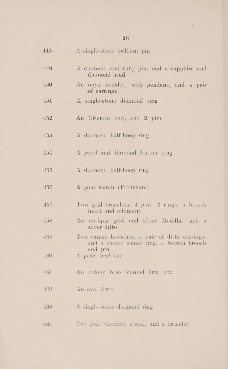 448 449 450 460 461 463 464 28 A single-stone brillant pin A diamond and ruby pin, and a sapphire and diamond stud An onyx necklet, with pendant, and a pair of earrings A. single-stone diamond ring An Oriental belt, and 2 pins A diamond half-hoop ring A pearl and diamond 8-stone ring A diamond half-hoop ring A gold watch (Frodsham) Two gold bracelets, 4 pins, 2 rings, a brooch heart and oddment An antique gold and silver Buddha, and a silver ditto Two cameo brooches, a pair of ditto earrings, and a cameo signet ring, a Scotch brooch and pin A pearl necklace An oblong blue enamel bird box An oval ditto A single-stone diamond ring Two gold- watches, a seal, and a bracelet