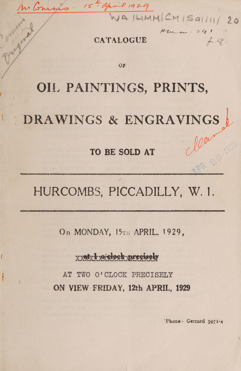 Nw ee 4 eee 18° Opn P 1G 2-G ; » ; ia : % Ba 4 ; ff a Pyle oer w y Ry fen) bA b4, jn FE ES ae] pat / 2 QO Pv i fi } ye hize,,. ey  Ov, CATALOGUE Cae A ra f wi V i} / af OF / / OIL, PAINTINGS, PRINTS, ' DRAWINGS &amp; ENGRAVINGS TO BE SOLD AT HM HURCOMBS, PICCADILLY, W. I. On MONDAY, I$ri APRIL, 1929,  AT TWO O'CLOCK PRECISELY , ON VIEW FRIDAY, 12th APRIL, 1929