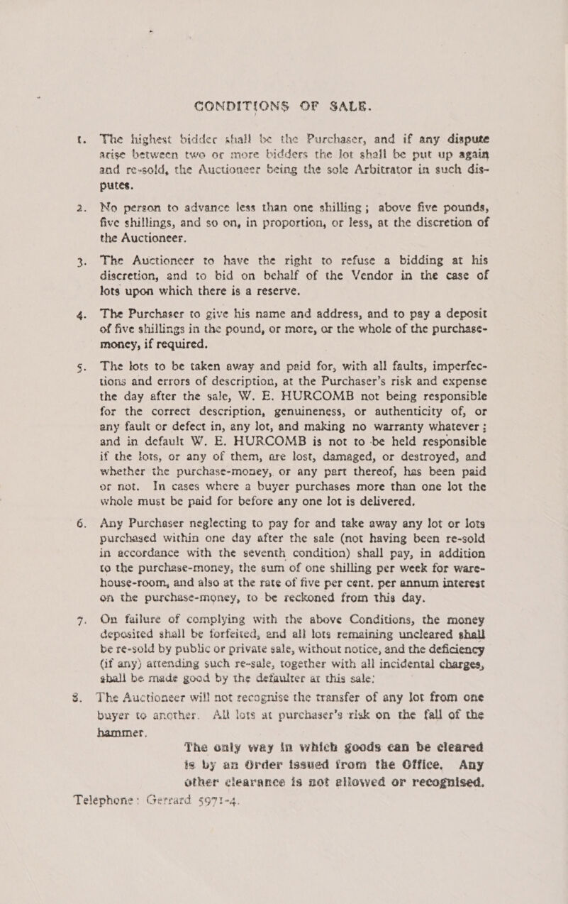 CONDITIONS OF SALE. t. The highest bidder shall be the Purchaser, and if any dispute arise between two or more bidders the lot shall be put up again and re-sold, the Auctioneer being the sole Arbitrator in such dis- putes. 2. No person to advance less than one shilling; above five pounds, five shillings, and so on, in proportion, or less, at the discretion of the Auctioneer. 3. The Auctioneer to have the right to refuse a bidding at his diseretion, end to bid on behalf of the Vendor in the case of lots upon which there is a reserve. 4. The Purchaser to give his name and address, and to pay a deposit of five shillings in the pound, or more, or the whole of the purchase- money, if required. 5s. The tots to be taken away and paid for, with all faults, imperfec- tions and errors of description, at the Purchaser’s risk and expense the day after the sale, W. E. HURCOMB not being responsible for the correct description, genuineness, or authenticity of, or any fault or defect in, any lot, and making no warranty whatever ; and in default W. E. HURCOMB is not to be held responsible if the lots, or any of them, are lost, damaged, or destroyed, and whether the purchase-money,. or any part thereof, has been paid or not. In cases where a buyer purchases more than one lot the whole must be paid for before any one lot is delivered. ot Any Purchaser neglecting to pay for and take away any lot or lots purchased within one day after the sale (not having been re-sold in accordance with the seventh condition) shall pay, in addition to the purchase-money, the sum of one shilling per week for ware- house-room, and also at the rate of five per cent. per annum interest on the purchase-money, to be reckoned from this day. 7. On failure of complying with the above Conditions, the money deposited shall be forfeited, and all lots remaining uncleared shall be re-sold by public or private sale, without notice, and the deficiency (if any) attending such re-sale, together with all incidental charges, ghall be made good by the defaulter ar this sale: 8. The Auctioneer will not recognise the transfer of any Jot from one buyer to another. Alt lots at purchaser’s risk on the fall of the hammer. The only way in which goods can be cleared is by am Order issued from the Office. Any other clearance is not allowed or recognised.