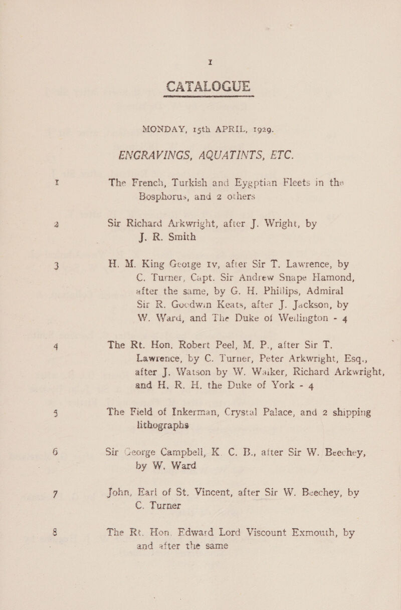 ay CATALOGUE  MONDAY, 15th APRIL, 1929. ENGRAVINGS, AQUATINTS, ETC. The French, Turkish and Eygptian Fleets in the Bosphorus, and 2 others Sir Richard Arkwright, after J. Wright, by J. R. Smith H. M. King George rv, after Sir T. Lawrence, by C. Turner, Capt. Sir Andrew Snape Hamond, after the same, by G. H. Phiilips, Admiral Sir R. Gocdwin Keats, after J. Jackson, by W. Ward, and The Duke of Weilington - 4 The Rt. Hon. Robert Peel, M. P., after Sir T. Lawrence, by C. Turner, Peter Arkwright, Esq., after J. Watson by W. Waiker, Richard Arkwright, and H. R. H. the Duke of York - 4 The Field of Inkerman, Crystal Palace, and 2 shipping lithographs Sir George Campbell, K. C. B., after Sir W. Beechey, by W. Ward John, Earl of St. Vincent, after Sir W. Beechey, by C. Turner The Rt. Hon. Edward Lord Viscount Exmouth, by and after the same