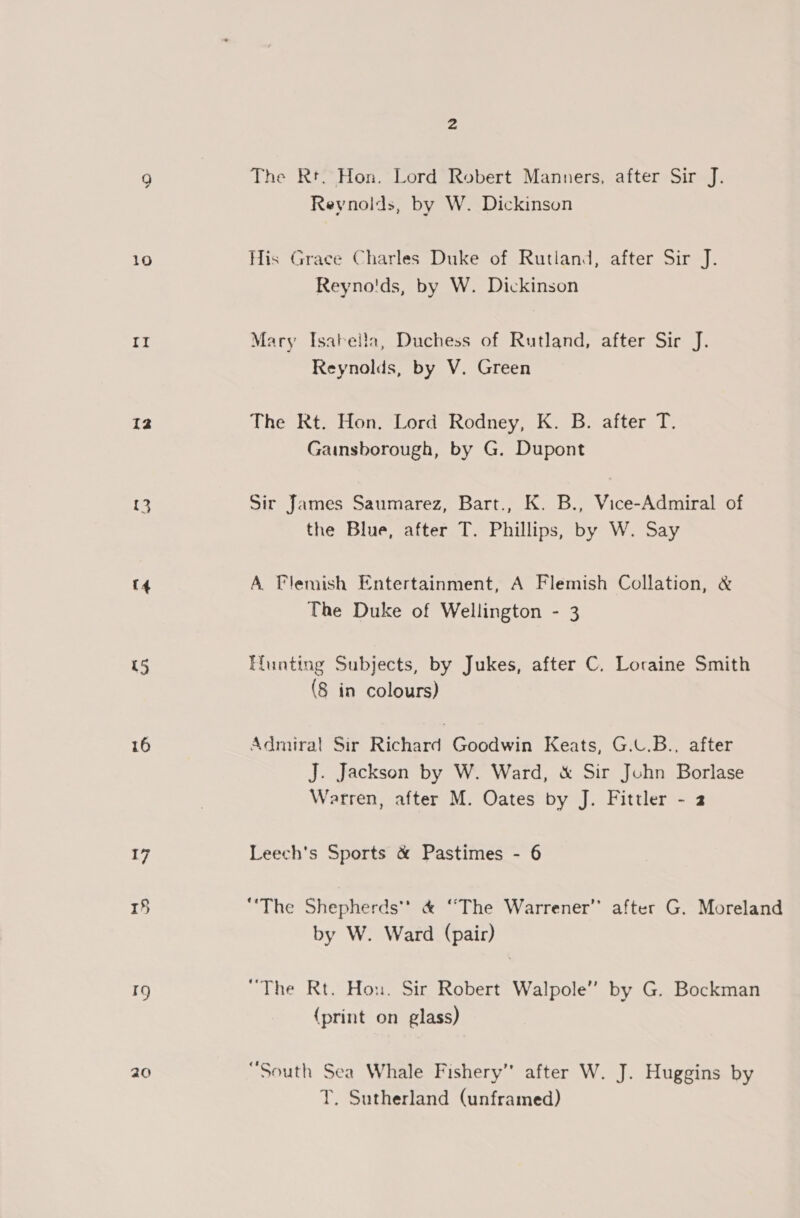 10 It 12 13 (4 U5 16 17 5 Ig 20 The Rt. Hon. Lord Robert Manners, after Sir J. Reynolds, by W. Dickinson His Grace Charles Duke of Rutland, after Sir J. Reyno'ds, by W. Dickinson Mary Isabeila, Duchess of Rutland, after Sir J. Reynolds, by V. Green The Rt. Hon. Lord Rodney, K. B. after T. Gainsborough, by G. Dupont Sir James Saumarez, Bart., K. B., Vice-Admiral of the Blue, after T. Phillips, by W. Say A Flemish Entertainment, A Flemish Collation, &amp; The Duke of Wellington - 3 Hunting Subjects, by Jukes, after C. Loraine Smith (8 in colours) Admiral Sir Richard Goodwin Keats, G.U.B., after J. Jackson by W. Ward, &amp; Sir Jchn Borlase Warren, after M. Oates by J. Fittler - 2 Leech's Sports &amp; Pastimes - 6 “The Shepherds’? &amp; “The Warrener’’ after G. Moreland by W. Ward (pair) “The Rt. Hon. Sir Robert Walpole” by G. Bockman {print on glass) “South Sea Whale Fishery” after W. J. Huggins by T. Sutherland (unframed)