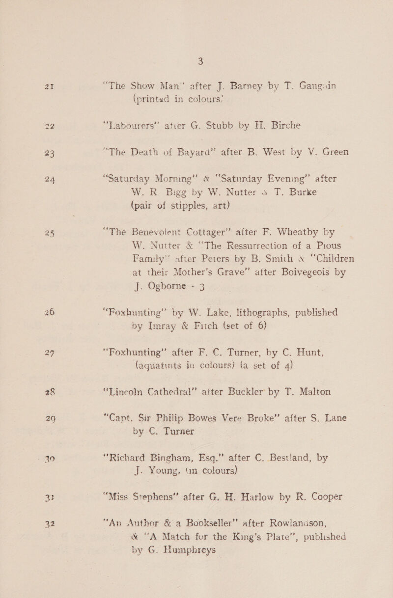 28 29 ae 32 3 (printed in colours’ “Labourers” ater G. Stubb by H. Birche “The Death of Bayard” after B. West by V, Green 3 “Saturday Morning” &amp; “Saturday Evening’’ after W. R. Bigg by W. Nutter « T. Burke (pair of stipples, art) “The Benevolent Cottager” after F. Wheatby by W. Nutter &amp; “The Ressurrection of a Pious Family” after Peters by B. Smith &amp; “Children at their Mother’s Grave” atter Boivegeois by J. Ogborne - 3 “Foxhunting’” by W. Lake, lithographs, published by Imray &amp; Fitch (set of 6) “Foxhunting’’ atter-F./C. Turner, by C. Hunt, (aquatints in colours) (a set of 4) “Lincoln Cathedral” after Buckler by T. Malton “Capt. Sir Philip Bowes Vere Broke’ after S. Lane by C. Turner — “Richard Bingham, Esq.” after C. Bestiand, by J. Young, un colours) “Miss Stephens” after G. H. Harlow by R. Cooper “An Author &amp; a Bookseller’ after Rowlanason, &amp; “A Match for the King’s Plate’, published by G. Humphreys