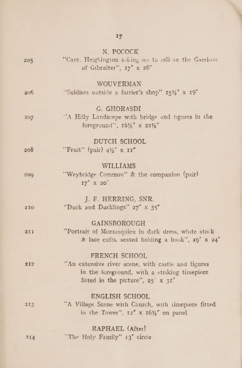 205 20f 207 209 210 2it 212 214 {7 N.. POCOCK “Capt. Heighington sviing on to relieve the Garrison WOUVERMAN ‘Soldiers outside a farrier’s shop’ Sh = to G. GHORASDI A Hilly Landscape with bridge and figures in the foreground’’, 16%” x 22%” DUTCH SCHOOL WILLIAMS “Weybridge Common” &amp; the companion (pair) 7 S20 J. F. HERRING, SNR. “Duck and Ducklings” 27” x 35” GAINSBOROUGH “Portrait of Montesquieu in dark dress, white stock &amp; lace cuffs, seated holding a bovk’’, 29” x 24” FRENCH SCHOOL “An extensive river scene, with castle and figures in the foreground, with a striking timepiece fitted in the picture’, 25° x 31” ENGLISH SCHOOL “A Village Scene with Church, with timepiece fitted in the Tower”, 12” x 16%” on panel RAPHAEL (After) “The Holy Family’’ 13” circle gee