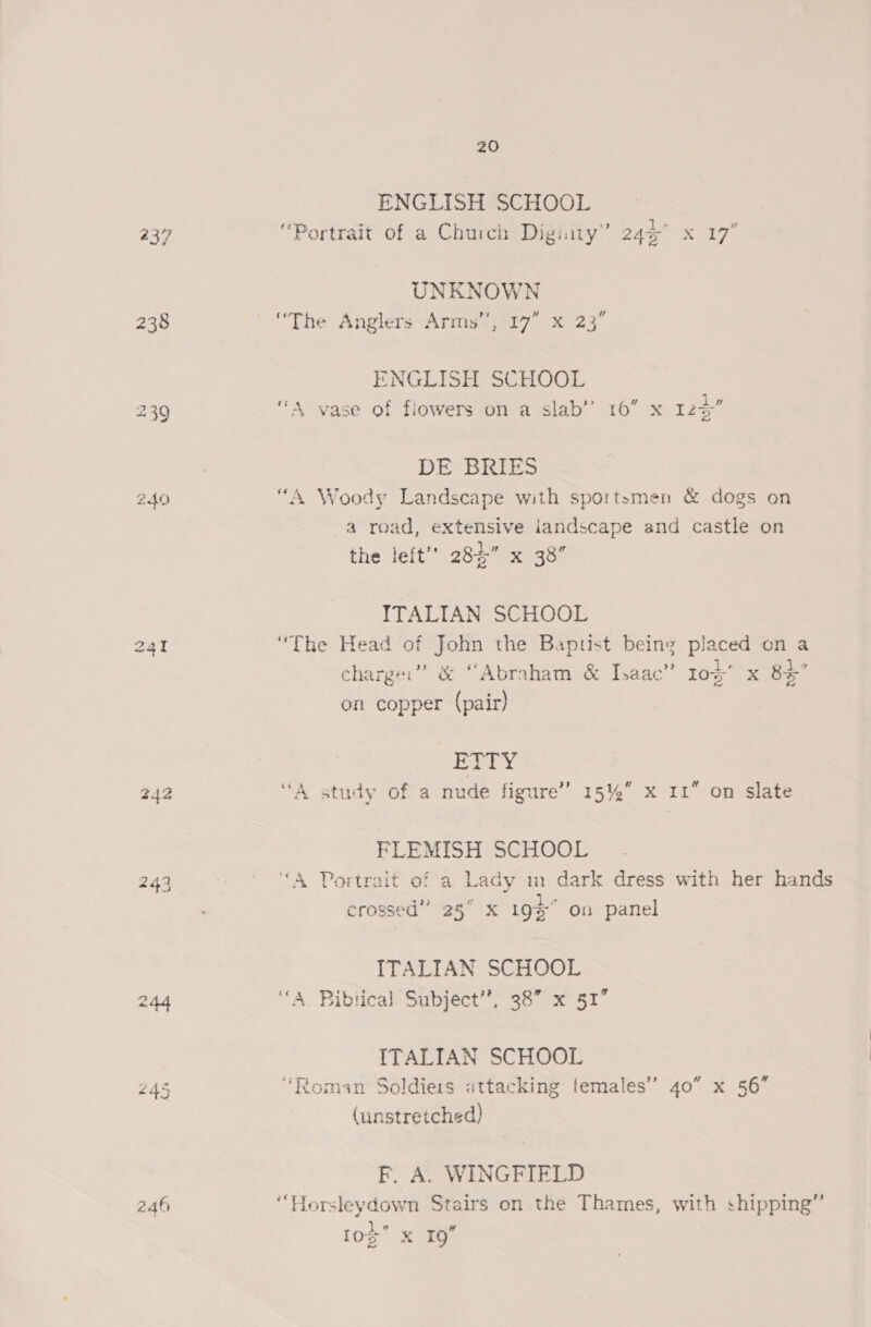 240 242 244 246 20 ENGLISH SCHOOL “Portrait of a Church Digiity” 24% x 17” UNKNOWN “The Anglers Arms’’, 17” x 23° ENGLISH SGHOOL “A vase of fiowers on a slab’ 16” x 125” DE BRIES “A Woody Landscape with sportsmen &amp; dogs on a road, extensive iandscape and castle on the left’’ 28%” x 38” ITALIAN SCHOOL “The Head of John the Bapust being placed on a charger” &amp; “Abraham &amp; Isaac” 10g x 8% on copper (pair) dass A Deg “A study of a nude figure’ 15%” x 11” on slate FLEMISH SCHOOL “A Portrait of a Lady m dark dress with her hands 25° X 19s on panel crossed” ITALIAN SCHOOL ‘A. Biblical. Subject”; 38 x 51” ITALIAN SCHOOL ‘Roman Soldiers attacking females” 40” x 56” (unstretched) F. A. WINGFIELD “Horsleydown Stairs on the Thames, with shipping’