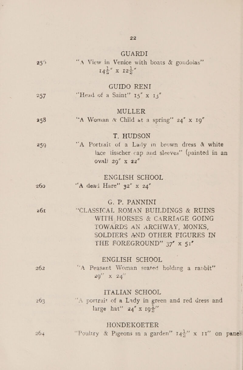 25°) 257 a58 a9 260 261 262 263 22 GUARDI “A View in Venice with boats &amp; gondolas”’ 14¢* x 123 GUIDO RENI “ead or a Sainte tS sas MULLER “A Woman « Child at a spring’ 24” x 19” T. HUDSON “A Portrait of a Lady in brown dress &amp; white lace tisscher.cap and sleeves’’ (painted in an oval} 29° x 22” ENGLISH SCHOOL “A dead Hare” 32° x 24’ G. P. PANNINI “CLASSICAL ROMAN BUILDINGS &amp; RUINS WITH HORSES &amp; CARRIAGE GOING TOWARDS AN ARCHWAY, MONKS, SOLDIERS AND OTHER FIGURES IN THE FOREGROUND” 37% x 51’ ENGLISH SCHOOL “A Peasant Woman seated holding a rabbit” 8 se ITALIAN SCHOOL | “A. portrait of a Lady in green and red dress and large hat” 24” x 19% HONDEKOETER