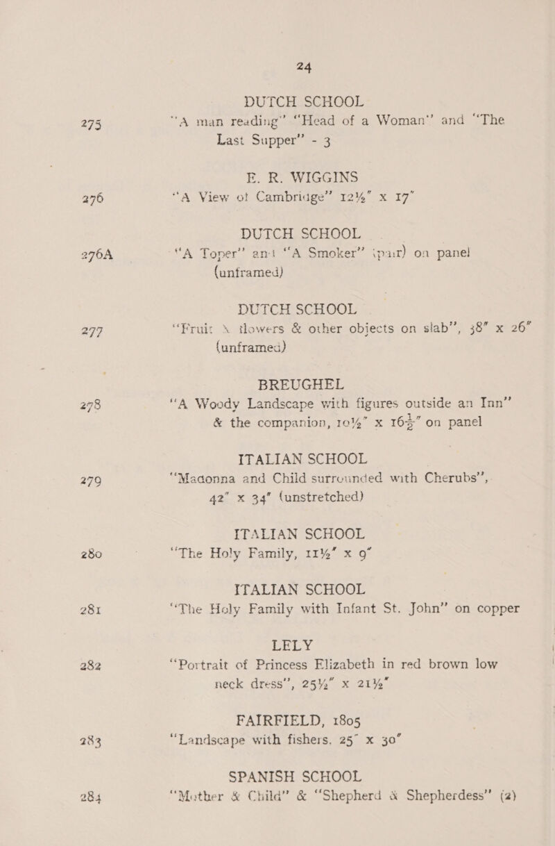 DUTCH SCHOOL 275 “A man reading’ “Head of a Woman’’ and “The Last Supper” - 3 E. R. WIGGINS 276 “A View ot Cambridge” 12% x 17° DUTCH SCHOOL a7 0A “A Toner” ant “A Smoker” ipar) on panel (unframed) DUTCH SCHOOL 277 “Fruiz \ tlowers &amp; other objects on slab”, 38” x 26° (unframed) BREUGHEL 278 ‘‘A Woody Landscape with figures outside an Inn” &amp; the companion, 10%” x 165” on panel ITALIAN SCHOOL 279 “Madonna and Child surreunded with Cherubs”, 42 x 34” (unstretched) ITALIAN SCHOOL 280 | “The Holy Family, 11% x 9” ITALIAN SCHOOL 281 “The Holy Family with Infant St. John” on copper OS EN Bf 282 “Portrait of Princess Elizabeth in red brown low neck dress’, 2542 x 21% FAIRFIELD, 1805 283 “Landscape with fishers, 25° x 30 o SPANISH SCHOOL 284 “Mather &amp; Child” &amp; “Shepherd &amp; Shepherdess” (2)