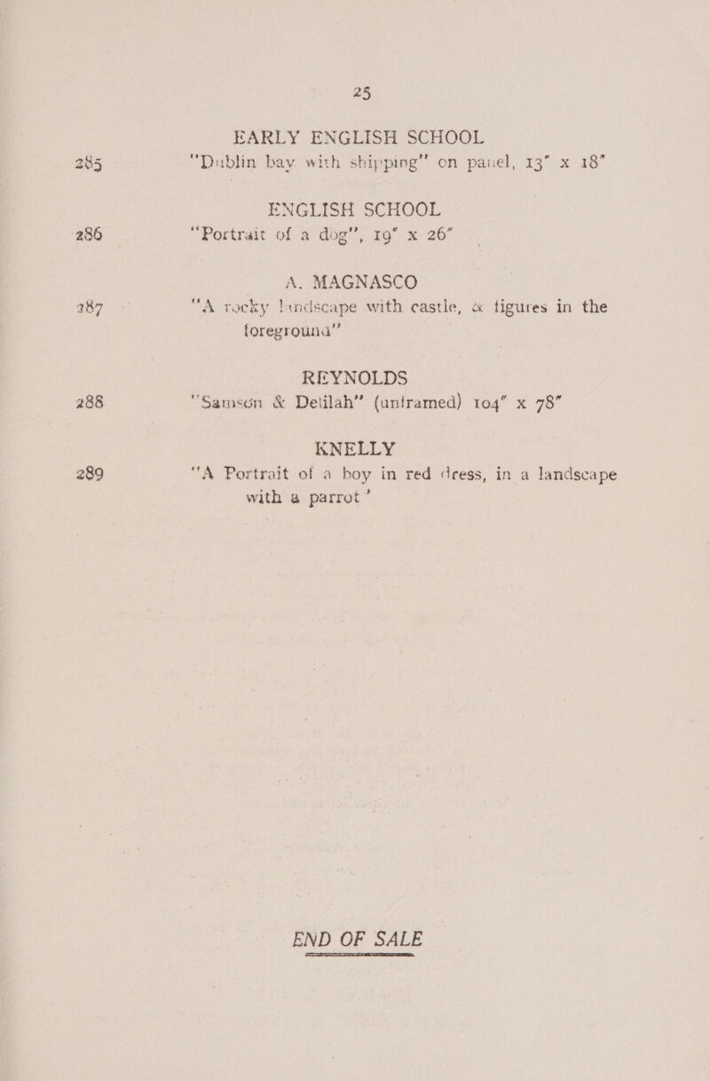 288 289 25 EARLY ENGLISH SCHOOL ENGLISH SCHOOL “Portrait of 2 dog’, 19 x: 26” A. MAGNASCO “A rocky landscape with castle, &amp; figures in the foreground’ REYNOLDS “Samson &amp; Delilah” (unframed) 104” x 78 KNELLY “A Portrait of a boy in red dress, in a landscape with @ parrot’ END OF SALE
