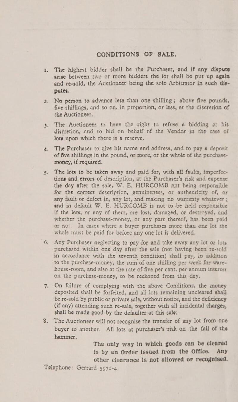 CONDITIONS OF SALE. The highest bidder shall be the Purchaser, and if any dispute arise between two or more bidders the lot shall be put up again and re-sold, the Auctioneer being the sole Arbitrator in such dis- putes. No person to advance less than one shilling; above five pounds, five shillings, and so on, in proportion, or less, at the discretion of the Auctioneer. The Auctioneer to have the right to refuse a bidding et his diseretion, and to bid on behalf of the Vendor in the case of lota upon which there is a reserve. The Purchaser to give his name and address, and to pay a deposit of five shillings in the pound, or more, or the whole of the purchase- money, if required. The lots to be taken away and paid for, with all faults, imperfec- tions and errors of description, at the Purchaser’s risk and expense the day after the sale, W. E. HURCOMB not being responsible for the correct description, genuineness, or authenticity of, or any fault or defect in, any lot, and making no warranty whatever ; and in default W. E. HURCOMB is not to -be held responsible if the lors, or any of therm, are lost, damaged, or destroyed, and whether the purchase-money, or any part thereof, has been paid or no’. In cases where 2 buyer purchases more than one lot the whole must be paid for before any one lot is delivered. Any Purchaser neglecting to pay for and take away any iot or lots purchased within one day after the sale (not having been re-sold in accordance with the seventh condition) shall pay, in addition to the purchase-money, the sum of one shilling per week for ware- house-room, and also at the rate of five per cent. per annum interest on the purchase-~money, to be reckoned from this day. On failure of complying with the above Conditions, the money deposited shall be forfeited, and all lots remaining uncleared shall be re-sold by public or private sale, without notice, and the deficiency (if any) attending such re-sale, together with all incidental charges, shall be made goad by the defaulter at this sale: The Auctioneer will not recognise the transfer of any lot from one buyer to another. All lots at purchaser’s risk on the fall of the hammer, The only way in which goods can be cleared is by an Order issued from the Office. Any other clearance is not allowed or recognised.