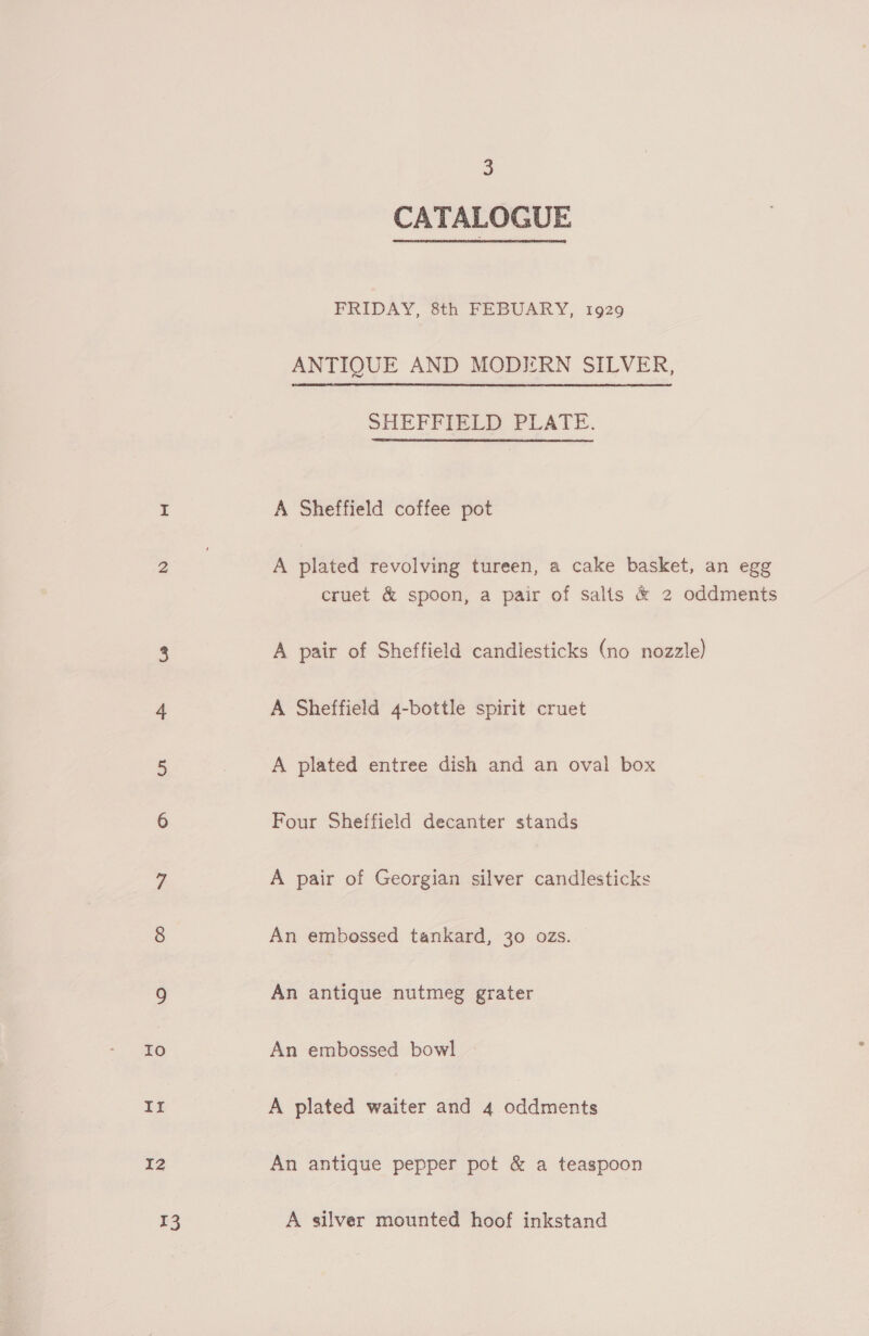 IZ 13 3 CATALOGUE FRIDAY, 8th FEBUARY, 1929 ANTIQUE AND MODIERN SILVER, SHEFFIELD PLATE. A Sheffield coffee pot A plated revolving tureen, a cake basket, an egg cruet &amp; spoon, a pair of salts &amp; 2 oddments A pair of Sheffield candlesticks (no nozzle) A Sheffield 4-bottle spirit cruet A plated entree dish and an oval box Four Sheffield decanter stands A pair of Georgian silver candlesticks An embossed tankard, 30 ozs. An antique nutmeg grater An embossed bowl A plated waiter and 4 oddments An antique pepper pot &amp; a teaspoon A silver mounted hoof inkstand