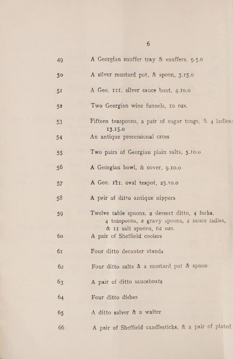 49 50 51 52 fe 54 55 56 57 58. 59 60 61 62 63 64 65 66 6 A Georgian snuffer tray &amp; snuffers, 9.5.0 A silver mustard pot, &amp; spoon, 3.15.0 A Geo. 11I. silver sauce boat, 4.10.0 Two Georgian wine funnels, Io ozs. Fifteen teaspoons, a pair of sugar tongs, &amp; 4 ladles: 13.15.0 An antique processional cross Two pairs of Georgian plain salts, 5.10.0 A Georgian bowl, &amp; cover, 9.10.0 A Geo. rir. oval teapot, 25.10.0 A peir of ditto antique nippers Twelve table spoons, 2 dessert ditto, 4 forks, 4 teaspoons, 2 gravy spoons, 2 sauce iadles, &amp; ir salt spoons, 62 ozs. A pair of Sheffield coolers Four ditto decanter stands Four ditto salts &amp; a mustard pot &amp; spoon A pair of ditto sauceboats Four ditto dishes A ditto salver &amp; a waiter A pair of Sheffield candlesticks, &amp; a pair of plated