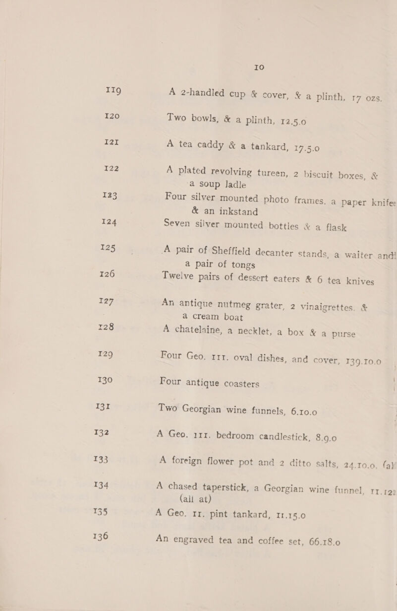 IIg I20 I2i I22 123 10 A 2-handled cup &amp; cover, &amp; a plinth, 17 ozs. Two bowls, &amp; a plinth, 12.5.0 A tea caddy &amp; a tankard, 17.5.0 A plated revolving tureen, 2 biscuit boxes, &amp; a soup Jadle Four silver mounted photo frames. a paper knife &amp; an inkstand Seven silver mounted bottles &amp; a flask a pair of tongs Twelve pairs of dessert eaters &amp; 6 tea knives An antique nutmeg grater, 2 vinaigrettes. &amp; a cream boat A chatelaine, a necklet, a box &amp; a purse Four Geo. rrr. oval dishes, and cover, 139.T0.0 Four antique coasters | Two Georgian wine funnels, 6.10.0 A Geo. 111. bedroom candlestick, 8.9.0 A foreign flower pot and 2 ditto salts. 24.10.0, (ah A chased taperstick, a Georgian wine funnel, rr.122 (all at) A Geo. rr. pint tankard, 11.15.0 An engraved tea and coffee set, 66.18.0