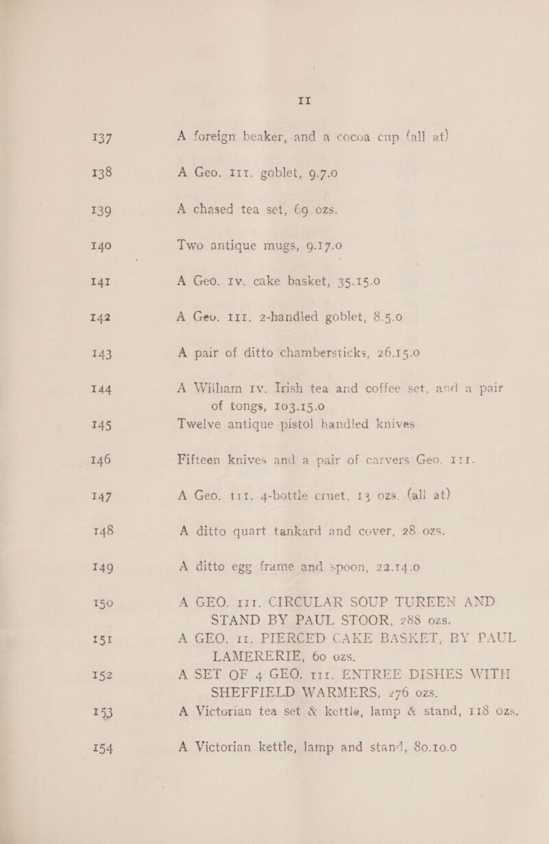 137 138 139 140 141 142 144 It A foreign beaker, and a cocoa cup (all at) A Geo..T11. goblet, 97.0 A chased tea set, 69 ozs. Two antique mugs, 9.17.0 A Geo. Iv. cake basket, 35.15.0 A Gev. 111. 2-handled goblet, 8.5.0 A pair of ditto chambersticks, 26.15.0 A William tv. Irish tea and coffee set, and a pair of tongs, 103.15.0 Twelve antique pistol handled knives Fifteen knives and a pair of carvers Geo. ITI. A Geo. tir. 4-bottle cruet, 13 ozs. (all at) A ditto quart tankard and cover, 28 ozs. A ditto egg frame and spoon, 22.14.0 A GEO. 111. CIRCULAR SOUP TUREEN AND STAND BY PAUL STOOR, 288 ozs. A GEO. it PIEREED CAKE BASKET, BY PAUL LAMERERIE, 60 ozs. A SET -OF 4 GH@ yt, ENTREE .DISHES WITH SHEFFIELD WARMERS, 276. ozs. A Victorian tea set &amp; kettle, lamp &amp; stand, I18 ozs. A Victorian kettle, lamp and stand, 80.10.90