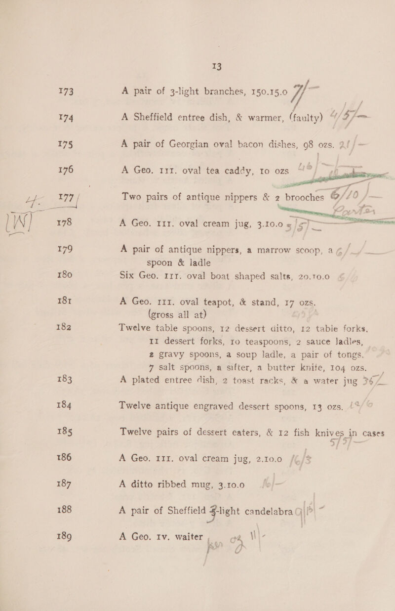 173 174 13 A pair of 3-light branches, 150.15.0 y/, =f A Sheffield entree dish, &amp; warmer, (faulty) / $7 _ A pair of Georgian oval bacon dishes, 98 ozs. at |= A Geo, 111. oval tea caddy, Io ozs  Two pairs of antique nippers &amp; 2 - brooches oy. A Geo. 111. oval cream jug, 3.10. Os fey ‘s HM  A pair of antique nippers, a marrow scoop, a ¢/_. spoon &amp; ladle Six Geo. Irt. oval boat shaped salts, 20.10.0 A Geo. 111. oval teapot, &amp; stand, ‘17 ozs. (gross all at) Twelve table spoons, 12 dessert ditto, 12 table forks, 11 dessert forks, ro teaspoons, 2 sauce ladles, 2 gravy spoons, a soup ladle, a pair of tongs. 7 salt spoons, a sifter, a butter knife, 104 ozs. A plated entree dish, 2 toast racks, &amp; a water jug 36 Twelve antique engraved dessert spoons, 13 ozs, /* Twelve pairs of dessert eaters, &amp; 12 fish knives in cases A Geo. 111. oval cream jug, 2.10.0 /% % A ditto ribbed mug, 3.10.0 A pair of Sheffield Fight candelabra (| :