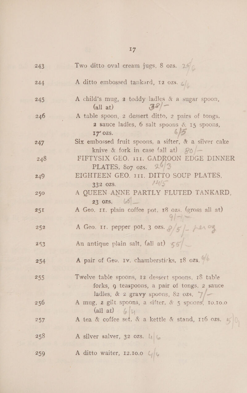 Two ditto oval cream jugs, 8 ozs. 2% aon. A ditto embossed tankard, 12 ozs. ,/ A child's mug, 2 toddy ladles &amp; a sugar spoon, (all at) 3#/— A table spoon, 2 dessert ditto, 2 pairs of tongs, 2 sauce ladles, 6 salt spoons &amp; 15 spoons, 17 OZS. 6/5 Six embossed fruit spoons, a sifter, &amp; a silver cake knive &amp; fork in case (all at) 96 FIFTYSIX GEO. 111. GADROON EDGE DINNER PLATES, 807 ozs. 2” 2 FIGHTEEN GEO, 111. DITTO SOUP PLATS, 332 OZS. A QUEEN ANNE PARTLY “PLUTED TANKARD, 23 ozs. (LSI A Geo. 11. plain coffee pot, 18 ozs. (gross all at) A Geo. 11. pepper pot, 3 ozs. p/e/ ar o8 An antique plain salt, (all at) «<4 | A pair of Geo. rv. chambersticks, 18 ozs. oN Twelve table spoons, 12 dessert spoons, 18 table forks, g teaspoons, a pair of tongs. 2 sauce Jadles, &amp; 2 gravy spoons, 82 ozs. “J/— A mug, 2 gilt spoons, a sifter, &amp; 5 spoons, To0.10.0 (all at) ip Ly | A tea &amp; coffee set, &amp; a kettle &amp; stand, 116 ozs. &amp; A silver salver, 32 ozs. | A ditto waiter, 12.10.0 Uj,
