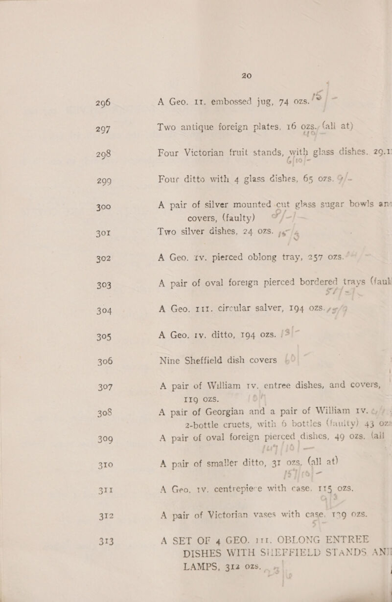 40 A Geo. It. embossed jug, 74 ozs. IS | - Two antique foreign plates, 16 ozs. fall at) Four Victorian fruit stands, with glass dishes, 29.1 Gjwi- Four ditto with 4 glass dishes, 65 07s. 9/- A pair of silver mounted cut glass sugar bowls anv covers, (faulty) | ox 7 j i A Geo. tv. pierced oblong tray, 257 07s. A pair of oval foreign pierced bordered trays (faul SF) =f A Geo. 111. circular salver, 194 028. se-/9 A Geo. ry. ditto, 194 ozs. {3|- Nine Sheffield dish covers A pair of William tv. entree dishes, and covers, IIQ OZS. 5 A pair of Georgian and a pair of William Iv.c » . 2-bottle cruets, with 6 bottles (fauity) 43 oz: A pair of oval foreign pierced dishes, 49 ozs. (all A pair of smaller ditto, 31 ozs. (all at) ~ —_ a 7 A Geo. tv. centrepiece with case, 115 OZS. A pair of Victorian vases with case, 139 02s. A SET OF 4 GEO. i11. OBLONG ENTREE DISHES WITH SiiEFFIELD STANDS. ANII LAMPS, 312 02s. _ | | _