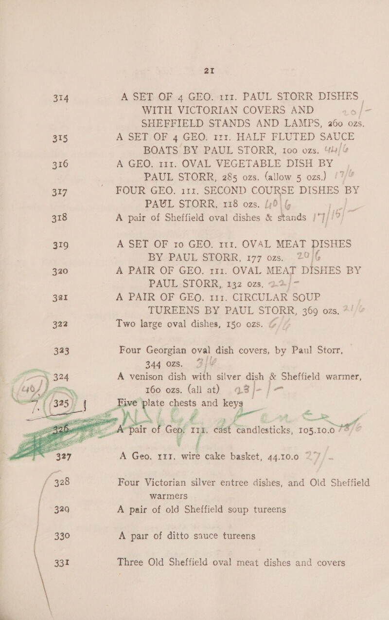 aI    314 A SET OF 4 GEO. 111. PAUL STORR DISHES» 7 WITH VICTORIAN COVERS AND Lof- SHEFFIELD STANDS AND LAMPS, 260 ozs. 315 A SET OF 4 GEO. 121. HALF FLUTED SAUCE BOATS BY PAUL STORR, 100 ozs, “)/% 316 A GHO. 114. OVAL VEGETABLE DISH BY , PAUL STORR, 285 ozs. (allow 5 ozs.) /7 317 _ FOUR GEO. 111. SECOND COURSE DISHES BY PAUL STORR, 1138 ozs. {,6) | C he See 318 A pair of Sheffield oval dishes &amp; stands /J//? = 319 A SET OF ro GEO, 111. OVAL MEAT DISHES BY PAUL STORR, 177 ozs. 2°)6 320 A PAIR OF GEO. 111. OVAL MEAT DISHES BY PAUL-STORR, 132 ozs, 22/>- 3a A PAIR OF GEO. 111. CIRCULAR SOUP TUREENS BY PAUL STORR, 369 ozs. *' 322 Two large oval dishes, 150 ozs. @ 323 Four Georgian oval dish covers, by Paul Storr, y 344 OZS. L —_ 324 A venison dish with silver dish &amp; Sheffield warmer, 160 ozs. (all at) 43 J- j= i ane pny Zé aa yA ee me S we air of Gens IL, cast ‘“andlesticks, 105.10.07% © A Geo. rrr. wire cake basket, 44.10.0 27 ANINT | chests and keys   ’ 328 Four Victorian silver entree dishes, and Old Sheffield warmers 349 A pair of old Sheffield soup tureens | 330 A pair of ditto sauce tureens \ 933 Three Old Sheffield oval meat dishes and covers