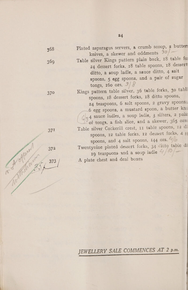 368 369 379  | 24 Plated asparagus servers, a crumb scoop, 2 butter knives, a skewer and oddments 7°/ ~ Table silver Kings pattern plain back, 18 table fo 24 dessert forks, 18 table spoons, 18 dessert ditto, a soup ladle, a sauce ditto, 4 salt spoons, 5 egg spoons, and a pair of sugar tongs, 160 02s. 7) 7 Kings pattern table silver, 36 table forks, 30 tabli spoons, 18 dessert forks, 18 ditto spoons, 24 teaspoons, 6 salt spoons, 2 gravy spoons; 6 egg spoons, a mustard spoon, a butter km (le 4 sauce ladles, a soup ladle, 3 sifters, 2 paill _“ of tongs, a fish slice, and a skewer, 365 OZSS Table silver Cockerill crest, 11 table spoons, 12 @ spoons, 12 table forks, 12 dessert forks, 4 4§ spoons, and 4 salt spoons, 144 OZS. “Ks Twentynine plated dessert forks, 34 citto tabie di 19 teaspoons and a soup ladle “+ /f9/- A plate chest and deal boxes JEWELLERY SALE COMMENCES AT 2 p.m.