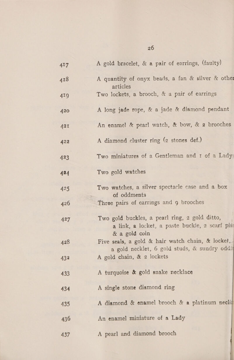 417 418 419 420 AZT 422 423 434 425 426 427 428 432 433 434 435 430 437 26 A gold bracelet, &amp; a pair of earrings, (faulty) A quantity of onyx beads, a fan &amp; silver &amp; other articles Two lockets, a brooch, &amp; a pair of earrings A long jade rope, &amp; a jade &amp; diamond pendant An enamel &amp; pearl watch, &amp; bow, &amp; 2 brooches A diamond cluster ring (2 stones def.) Two miniatures of a Gentleman and 1 of a Lady, Two gold watches Two watches, a silver spectacle case and a box | of oddments Three pairs of earrings and g brooches Two gold buckles, a pearl ring, 2 gold ditto, a link, a locket, a paste buckle, 2 scarf pitr &amp; a gold coin Five seals, a gold &amp; hair watch chain, &amp; locket,. a gold necklet, 6 gold studs, &amp; sundry odd A gold chain, &amp; 2 lockets   A turquoise &amp; gold snake necklace A single stone diamond ring A diamond &amp; enamel brooch &amp; a platinum nec! An enamel miniature of a Lady A pearl and diamond brooch