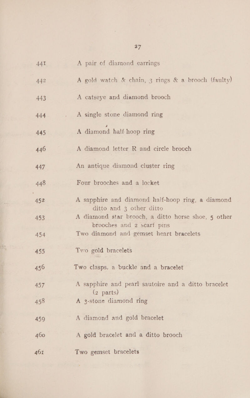 37 A pair of diamond earrings A gold watch &amp; chain, 3 rings &amp; a brooch (faulty) A catseye and diamond brooch A single stone diamond ring , A diamond half hoop ring A diamond letter R and circle brooch An antique diamond cluster ring Four brooches and a locket A sapphire and diamond half-hoop ring, a diamond ditto and 3 other ditto A diamond star brooch, a ditto horse shoe, 5 other brooches and 2 scarf pins Two diamond and gemset heart bracelets Two gold bracelets Two clasps, a buckle and a bracelet A sapphire and pearl sautoire and a ditto bracelet (2 parts) A 3-stone diamond ring A diamond and gold bracelet A gold bracelet and a ditto brooch Two gemset bracelets