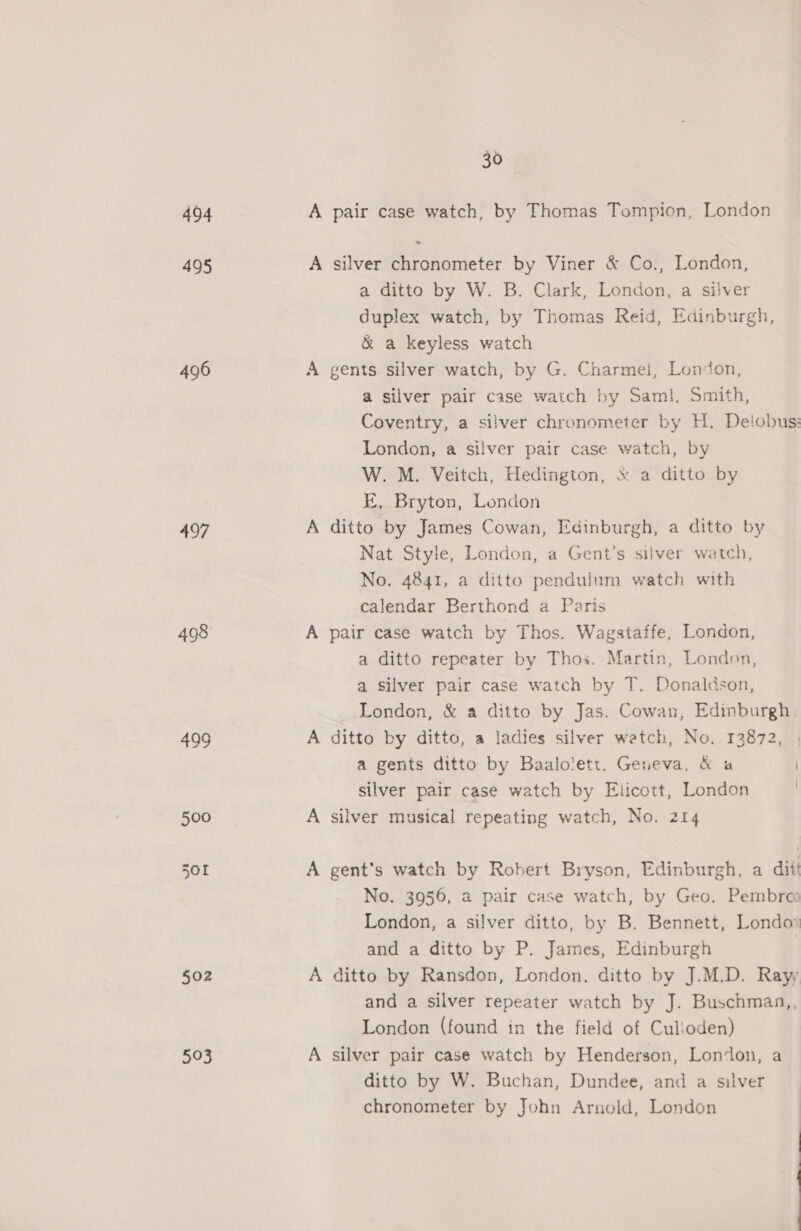 494 495 496 497 498 499 $02 593 30 A pair case watch, by Thomas Tompion, London A silver chronometer by Viner &amp; Co., London, a ditto by W. B. Clark, London, a silver duplex watch, by Thomas Reid, Edinburgh, &amp; a keyless watch A gents silver watch, by G. Charmei, London, a silver pair case watch by Saml. Smith, Coventry, a silver chronometer by H. Deiobus: London, a silver pair case watch, by W. M. Veitch, Hedington, &amp; a ditto by KE, Bryton, London A ditto by James Cowan, Edinburgh, a ditto by Nat Style, London, a Gent’s silver watch, No. 4841, a ditto pendulum watch with calendar Berthond a Paris A pair case watch by Thos. Wagstaffe, London, a ditto repeater by Thos. Martin, London, a silver pair case watch by T. Donaldson, London, &amp; a ditto by Jas. Cowan, Edinburgh. A ditto by ditto, a ladies silver watch, No. 13872, a gents ditto by Baalolett. Geneva, &amp; a silver pair case watch by Elicott, London | A silver musical repeating watch, No. 214 A gent’s watch by Robert Bryson, Edinburgh, a ditt No. 3956, a pair case watch, by Geo. Pembreco London, a silver ditto, by B. Bennett, Londos and a ditto by P. James, Edinburgh A ditto by Ransdon, London, ditto by J.M.D. Rayy and a silver repeater watch by J. Buschman,, London (found in the field of Culloden) A silver pair case watch by Henderson, London, a ditto by W. Buchan, Dundee, and a silver chronometer by John Arnold, London