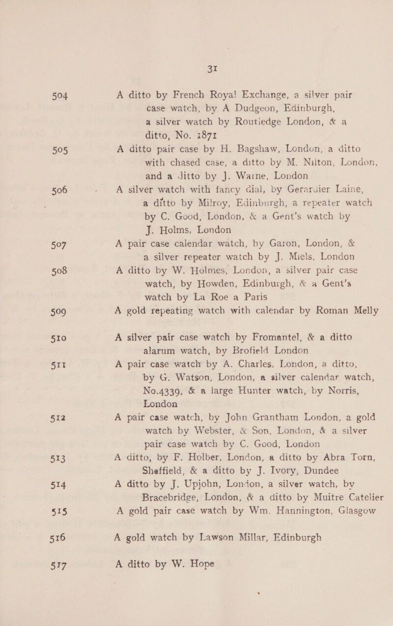504 A ditto by French Roya! Exchange, a silver pair case watch, by A Dudgeon, Edinburgh, a silver watch by Routiedge London, &amp; a ditto, No. 1871 505 A ditto pair case by H. Bagshaw, London, a ditto with chased case, a ditto by M. Nilton, London, and a Jitto by J. Warne, London 506 | A silver watch with fancy dial, by Geraraier Laine, a ditto by Milroy, Edinburgh, a repeater watch by C. Good, London, &amp; a Gent’s watch by J. Holms, London 507 A pair case calendar watch, by Garon, London, &amp; a silver repeater watch by J. Miels, London 508 A ditto by W. Holmes, London, a silver pair case watch, by Howden, Edinburgh, &amp; a Gent’s watch by La Roe a Paris 509 A gold repeating watch with calendar by Roman Melly 510 A silver pair case watch by Fromantel, &amp; a ditto alarum watch, by Brofield London 511 A pair case watch by A. Charles, London, a ditto, by G. Watson, London, a silver calendar watch, No.4339, &amp; a large Hunter watch, by Norris, London : 512 A pair case watch, by John Grantham London, a gold watch by Webster, &amp; Son, London, &amp; a silver pair case watch by C. Good, London 513 A ditto, by F. Holber, London, a ditto by Abra Torn, Sheffield, &amp; a ditto by J. Ivory, Dundee 514 A ditto by J. Upjohn, London, a silver watch, bv Bracebridge, London, &amp; a ditto by Muitre Catelier 515 A gold pair case watch by Wm. Hannington, Glasgow 516 A gold watch by Lawson Millar, Edinburgh ‘517 A ditto by W. Hope