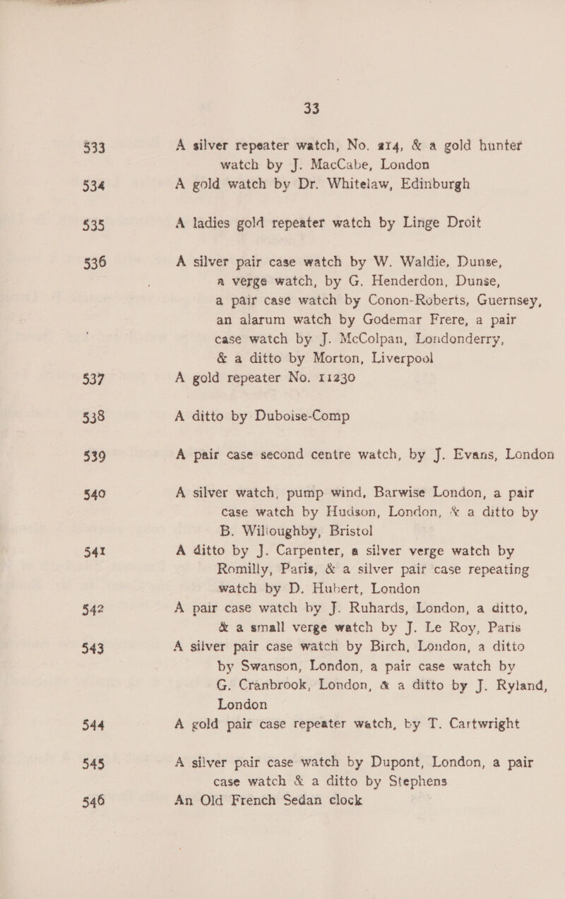 333 534 535 536 moe 538 939 540 541 342 343 544 545 546 Be % A silver repeater watch, No. a14, &amp; a gold hunter watch by J. MacCabe, London A gold watch by Dr. Whitelaw, Edinburgh A ladies gold repeater watch by Linge Droit A silver pair case watch by W. Waldie, Dunse, a verge watch, by G. Henderdon, Dunge, a pair cage watch by Conon-Roberts, Guernsey, an alarum watch by Godemar Frere, a pair case watch by J. McColpan, Londonderry, &amp; a ditto by Morton, Liverpooi A gold repeater No. 11230 A ditto by Duboise-Comp A pair case second centre watch, by J. Evans, London A silver watch, pump wind, Barwise London, a pair case watch by Hudson, London, * a ditto by B. Wilioughby, Bristol A ditto by J. Carpenter, a silver verge watch by Romilly, Paris, &amp; a silver pair case repeating watch by D. Hubert, London A pair case watch by J. Ruhards, London, a ditto, &amp; a small verge watch by J. Le Roy, Paris A silver pair case watch by Birch, London, a ditto by Swanson, London, a pair case watch by G. Cranbrook, London, &amp; a ditto by J. Ryland, London A gold pair case repeater watch, by T. Cartwright A silver pair case watch by Dupont, London, a pair case watch &amp; a ditto by Stephens An Old French Sedan clock