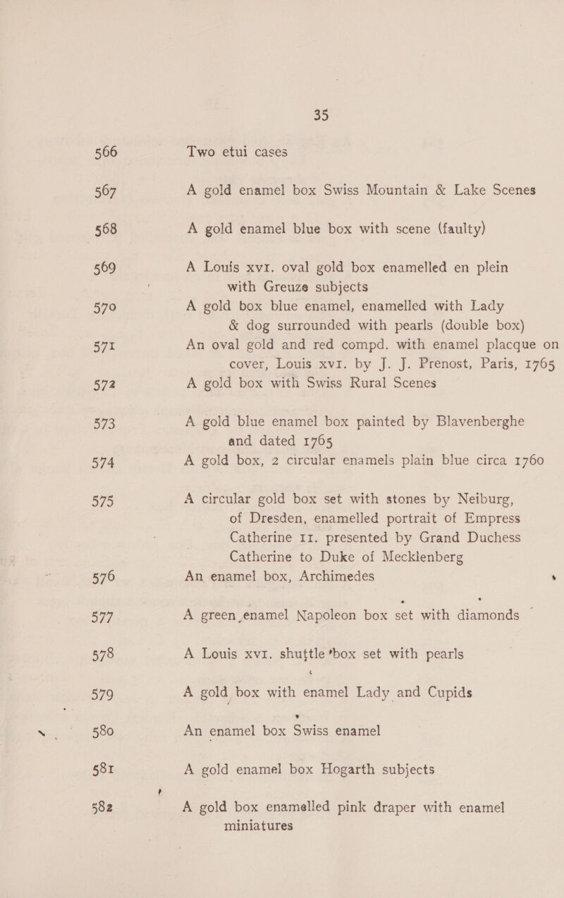 Two etui cases A gold enamel box Swiss Mountain &amp; Lake Scenes A gold enamel blue box with scene (faulty) A Louis xvzr. oval gold box enamelled en plein with Greuze subjects A gold box blue enamel, enamelled with Lady &amp; dog surrounded with pearls (double box) An oval gold and red compd. with enamel placque on cover, Louis xvi. by J. J. Prenost, Paris, 1765 A gold box with Swiss Rural Scenes A gold blue enamel box painted by Blavenberghe and dated 1765 A gold box, 2 circular enamels plain blue circa 1760 A circular gold box set with stones by Neiburg, of Dresden, enamelled portrait of Empress Catherine 11. presented by Grand Duchess Catherine to Duke of Mecklenberg An enamel box, Archimedes ’ A green enamel Napoleon box e with ee A Louis xvi. shuttle box set with pearls A gold box with oa Lady and Cupids An enamel box Soriss enamel A gold enamel box Hogarth subjects A gold box enamelled pink draper with enamel miniatures