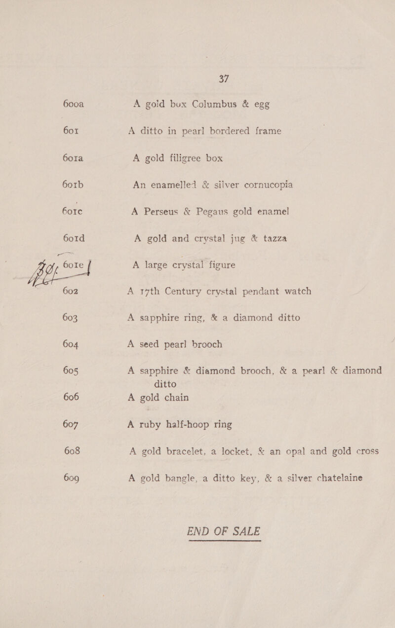 6ooa 6o1 6ora 6orb 6ore 601d . ZB on Ie | 1 ppp os 602 603 604 605 606 607 608 609 37 A goid bux Columbus &amp; egg A ditto in pearl bordered frame A gold filigree box An enamelled &amp; silver cornucopia A Perseus &amp; Pegaus gold enamel A gold and crystal jug &amp; tazza A large crystal figure A 17th Century crystal pendant watch A sapphire ring, &amp; a diamond ditto A seed pearl brooch A sapphire &amp; diamond brooch, &amp; a pearl &amp; diamond ditto A gold chain A ruby half-hoop ring A gold bracelet, a Keck. &amp; an opal and gold cross A gold bangle, a ditto key, &amp; a silver chatelaine END OF SALE