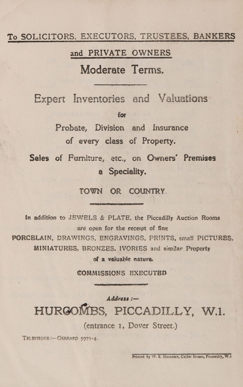 To SOLICITORS, EXECUTORS, TRUSTEES, BANKERS and PRIVATE OWNERS Moderate Terms. Expert Inventories and Valuations for Probate, Division and Insurance | of every class of Property. Sales of Furniture, etc., on Owners’ Premises a Speciality. TOWN OR COUNTRY.  In addition to JEWELS &amp; PLATE, the Piccadilly Auction Rooms are open for the receipt of fine PORCBLAIN, DRAWINGS, ENGRAVINGS, PRINTS, small PICTURES, MINIATURES, BRONZES, IVORIES and similar Property of a valuable nature COMMISSIONS EXECUTED ©  Addvess :— HURGOMBS, PICCADILLY, W.1. (entrance 1, Dover Street.) TELEPHONE :—GERRARD $071-4. Printed by W. E. Hurcomb, Calder House, Piccadilly, Woy