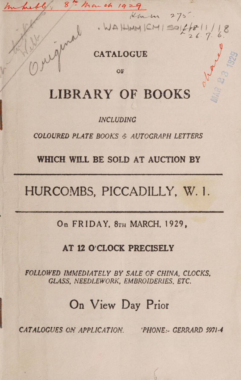  yy, t ee Vink 2 /° wir oe a hw WS edeay |CM ae os ee 7. 6 : / ay e a . | vt CATALOGUE va i / J OF LIBRARY OF BOOKS INCLUDING COLOURED PLATE BOOKS &amp; AUTOGRAPH LETTERS WHICH WILL BE SOLD AT AUCTION BY HURCOMBS, PICCADILLY, W. 1.  On FRIDAY, 8ra MARCH, 1929, AT 12 O'CLOCK PRECISELY FOLLOWED IMMEDIATELY BY SALE OF CHINA, CLCCKS, GLASS, NEEDLEWORK, EMBROIDERIES, ETC. On View Day Prior CATALOGUES ON APPLICATION. 'PHONE:- GERRARD 5971-4