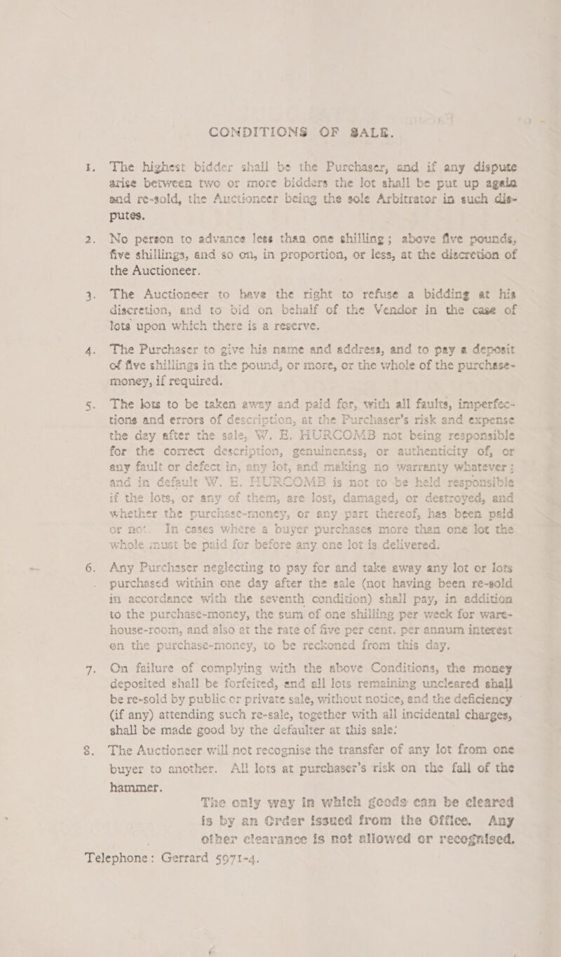 CONDITIONS OF SALE. The highest bidder shall be the Purchaser, and if any dispute arise between two or more bidders the lot shall be put up agela and re-sold, the Auctioneer being the sole Arbitrator in such dis- putes. No person to advance lees than one shilling; above five pounds, five shillings, and so on, in proportion, or less, at the discretion of the Auctioneer. The Auctioneer to have the right to refuse a bidding at his discretion, and to bid on behalf of the Vendor in the case of Iota upon which there is a reserve. The Purchaser to give his name and address, and to pay a deposit of five shillings in the pound, or more, or the whole of the purchsse- money, if required. The lots to be taken away and paid for, with all faults, imperfec- tions and errors of description, at the Purchaser’s risk and expense the day after the sale, W. E. HURCOMB not being responsible for the correct description, SenuinEnass, or authenticity of, or any fault or defect in, any lot, and making no warranty whatever: and in defaule W. E. bslaenists AB is not to be held responsible if the lots, or any of them, are lost, damaged, or destroyed, and whether the purchase-money, or any part thereof, has been paid or mot. In cases where a buyer purchases more than one lot the whole must be paid for before any one lot is delivered. Any Purchaser neglecting to pay for and take away any lot or lots purchased within one day after the sale (not having been re-sold in accordance with the seventh condition) shail pay, in addition to the purchase-money, the sum of one shiiling per week for ware- house-room, and also at the rate of five per cent. per annum interest on the purchase-money, to be reckoned from this day. On failure of complying with the above Conditions, the money deposited shall be forfeited, and all lots remaining uncleared shall be re-sold by public or private sale, without notice, end the deficiency © (if any) attending such re-sale, together with all incidental charges, shall be made good by the defaulter at this sale: The Auctioneer will net recognise the transfer of any lot from one buyer to another. All lots at purchaser’s risk on the fall of the hammer. The only way in which gcods can be cleared is by am Order issued from the Office, Any other clearance is not allowed or recognised.