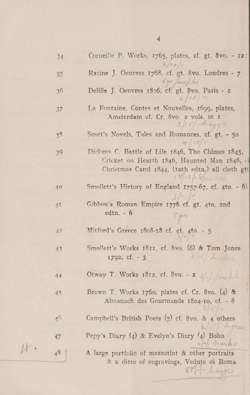 38 ay AO 44 45 48 | 4 Corneille P. Works, 1765, plates, cf. gt. 8vo. - 12! Racine J. Oeuvres 1768, cf. gt. 8vo. Londres - 7 Delille J. Oeuvres 1896, cf! gt. 8vo. Paris - 2 La Fontaine, Contes et Nouvelles, 1699, plates, Amsterdam cf. Cr, 8vo. 2 vols. in I Seott’s Novels, Tales and Romances, cf. gt. - 50 Dickens C, Battle of Life 1846, The Chimes 1845, Cricket on Hearth 1846, Haunted Man 1848, «:! Christmas Carol 1844, (roth edtn.) all cloth gtt  Smollett’s History of England 1757-67, cf. 4to. - 6) Gibbon’s Roman Empire 19776 cf. gt. 4to. 2nd edtn. - 6 Smollett’s Works 1811, cf. 8vo. (6) &amp; Tom Jones 1702; Gane A Otway T. Works 1812, cf. 8vo. - 2 . Brown T. Works 1760, plates cf. Cr. 8vo. (4) &amp; Almanach des Gourmands 1804-10, cf. - 8 Campbell’s British Poets (7) cf. 8vo. &amp; 4 others y ‘ Pepy’s Diary (4) &amp; Evelyn’s Diary (4) Bohn — A large portfolio of mezzotint &amp; other portraits &amp; a ditto of engravings, Vedute di Roma ) ) 