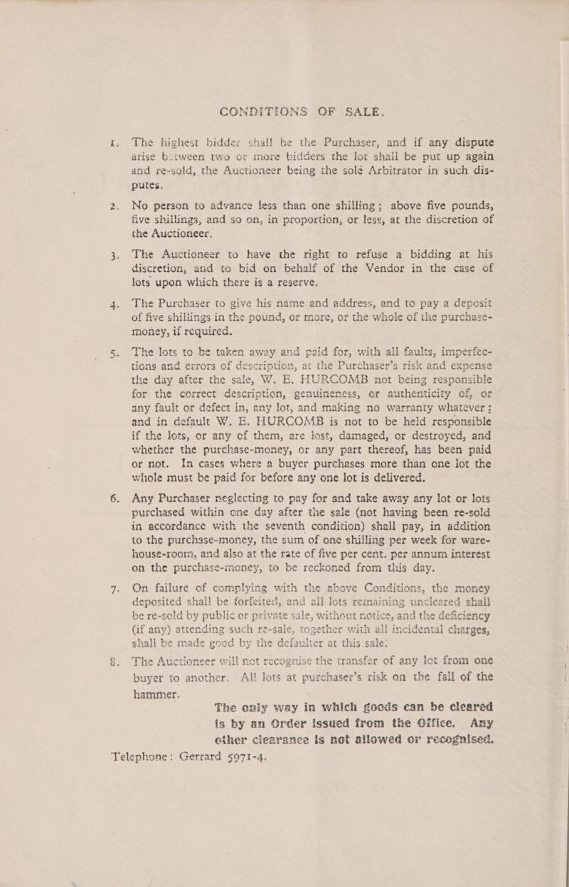 CONDITIONS OF SALE. The highest bidder shal! be the Purchaser, and if any dispute arise between two or more bidders the lot shail be put up again and re-sold, the Auctioneer being the solé Arbitrator in such dis- putes. No person to advance less than one shilling; above five pounds, five shillings, and so on, in proportion, or less, at the discretion of the Auctioneer, The Auctioneer to have the right to refuse a bidding at his discretion, and to bid on behalf of the Vendor in the case of lots upon which there is a reserve. The Purchaser to give his name and address, and to pay a depesit of five shillings in the pound, or more, or the whole of the purchase- money, if required. The lots to be taken away and paid for, with all faults, imperfec- tions and errors of ik at the Purchaser’s risk and expense the day after the sale, W. E. HURCOMB not being responsible for the correct ae genuineness, or authenticity of, or any fault or defect in, any lot, and making no warranty whatever: and in default W. E. HURCOMB is not to -be held responsible if the lots, or any of them, are lost, damaged, or destroyed, and whether the purchase-money, or any part thereof, has been paid or not. In cases where a buyer purchases more than one iot the whole must be paid for before any cone lot is delivered. > Any Purchaser neglecting to pay for and take away any lot or lots purchased within cne day after the sale (not having been re-sold in accordance with the seventh condition) shall pay, in addition to the purchase-money, the sum of one shilling per week for ware- house-rocm, and also at the rate of five per cent. per annum interest on the purchase-money, to be reckoned from this day. On failure of complying with the above Conditions, the money deposited shall be forfeited, and all lots remaining uncleared shal} be re-sold by public or private sale, without notice, and th 1e deficiency (if any) attending such re-sale, together with all incidental charges, shall be made good by the e Fegieng at this sale: The Auctioneer will not recognise the transfer of any lot from one buyer to another. All lots at oattnaker s risk on the fall of the hammer, The oniy way in which goods can be cleared is by an Order issued from the Gifice. Any ether clearance is not allowed er recognised,