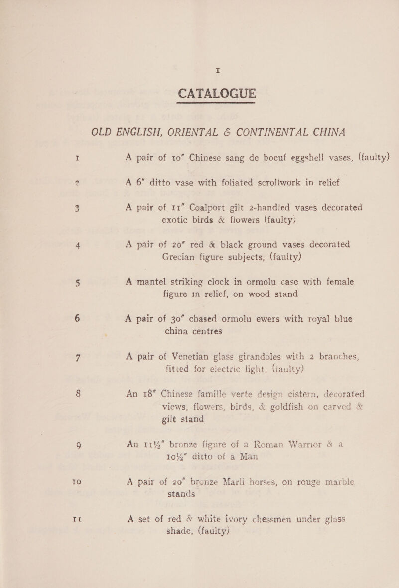 TO I CATALOGUE A pair of 11” Coalport gilt 2-handled vases decorated exotic birds &amp; flowers (faulty; A pair of 20” red &amp; black ground vases decorated Grecian figure subjects, (faulty) A mantel striking clock in ormolu case with female figure in relief, on wood stand A pair of 30” chased ormolu ewers with royal blue china centres A pair of Venetian glass girandoles with 2 branches, fitted for electric light, (taulty) An 18 Chinese famille verte design cistern, decorated views, flowers, birds, &amp; goldfish on carved &amp; gilt stand An 11% bronze figure of a Roman Warrior &amp; a 10%” ditto of a Man A pair of zo” bronze Marli horses, on rouge marble stands A set of red &amp; white ivory chessmen under glass shade, (faulty)