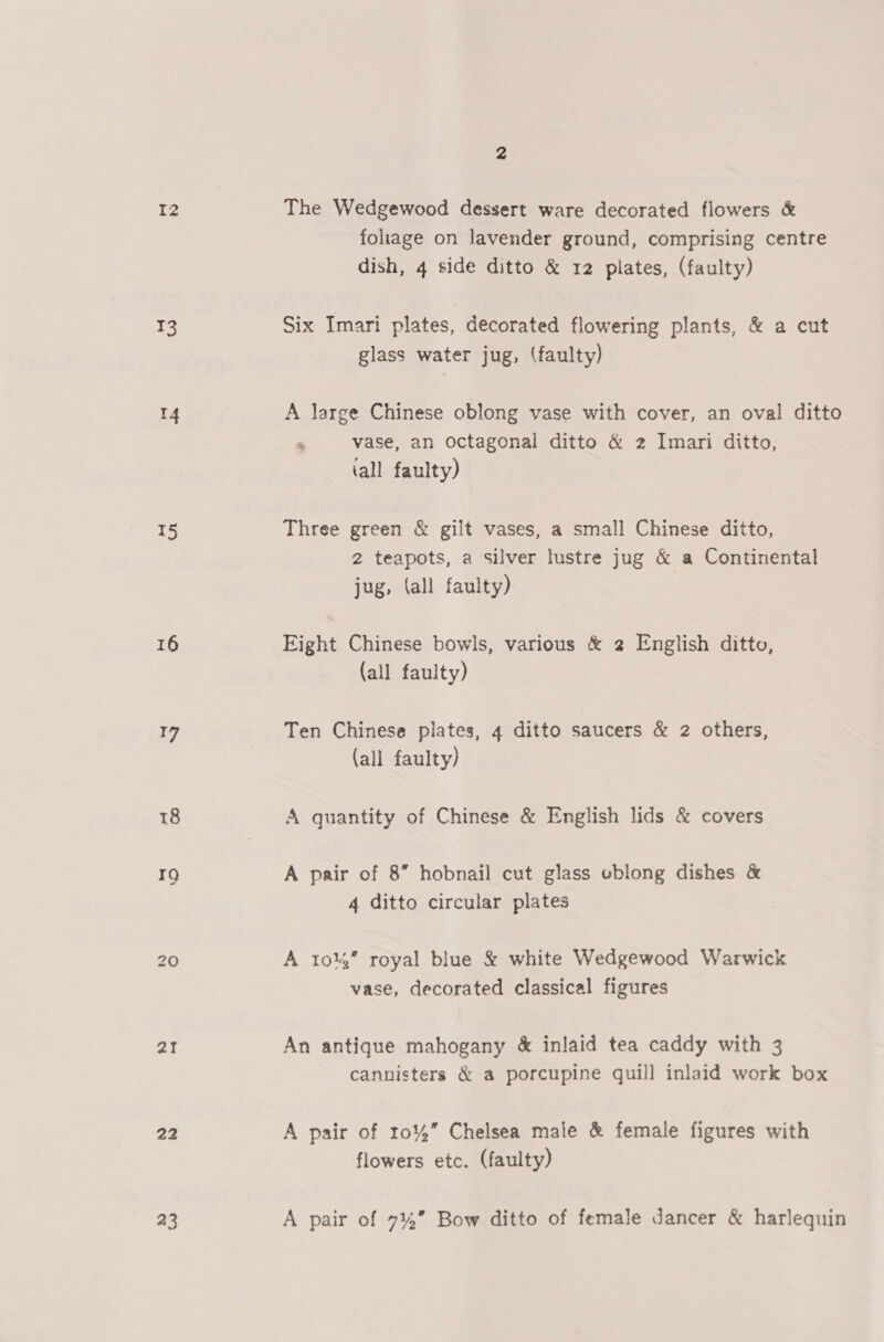 T3 4 TS 16 sf 18 19 aI 22 23 4 foliage on lavender ground, comprising centre dish, 4 side ditto &amp; 12 plates, (faulty) Six Imari plates, decorated flowering plants, &amp; a cut glass water jug, (faulty) A large Chinese oblong vase with cover, an oval ditto  vase, an octagonal ditto &amp; 2 Imari ditto, iall faulty) Three green &amp; gilt vases, a small Chinese ditto, 2 teapots, a silver lustre jug &amp; a Continental jug, (all faulty) Eight Chinese bowls, various &amp; 2 English ditto, (all faulty) Ten Chinese plates, 4 ditto saucers &amp; 2 others, (all faulty) A quantity of Chinese &amp; English lids &amp; covers A pair of 8” hobnail cut glass eblong dishes &amp; 4 ditto circular plates A 1044” royal blue &amp; white Wedgewood Warwick vase, decorated classical figures An antique mahogany &amp; inlaid tea caddy with 3 cannisters &amp; a porcupine quill inlaid work box A pair of 10%” Chelsea male &amp; female figures with flowers etc. (faulty) A pair of 7%” Bow ditto of female dancer &amp; harlequin