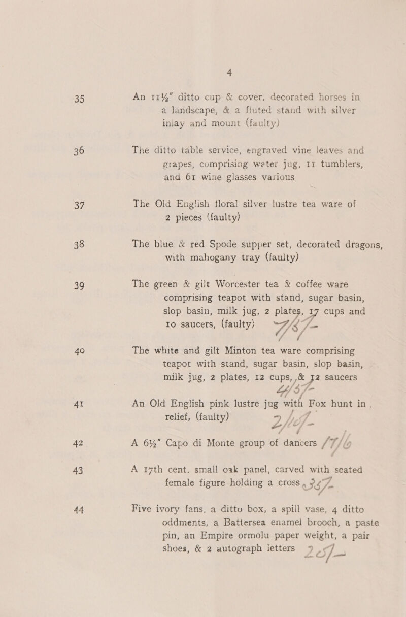 oo) 36 37 38 39 40 AI 42 43 44 4 An 11% ditto cup &amp; cover, decorated horses in a landscape, &amp; a fluted stand with silver inlay and mount (faulty) The ditto table service, engraved vine leaves and grapes, comprising weter jug, 11 tumblers, and 61 wine glasses various The Old English floral silver lustre tea ware of 2 pieces (faulty) with mahogany tray (faulty) The green &amp; gilt Worcester tea &amp; coffee ware comprising teapot with stand, sugar basin, slop basin, milk jug, 2 ai 7 cups and to saucers, (faulty; The white and gilt Minton tea ware plates teapot with stand, sugar basin, slop basin, milk jug, 2 plates, 12 cups, ,&amp; P saucers “$7 An Old English pink lustre jug with nee hunt in. relief, (faulty) hd L Si Gf Jf = f A 6% Capo di Monte group of dancers /7//» A 17th cent. small oak panel, carved with seated female figure holding a cross 57> Five ivory fans, a dittu box, a spill vase, 4 ditto oddments, a Battersea enamel brooch, a paste pin, an Empire ormolu paper weight, a pair shoes, &amp; 2 autograph letters *% , F. C4 fj —_ ce