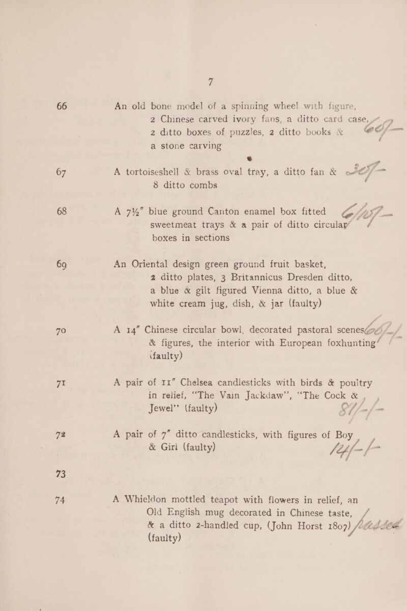 66 67 68 69 70 72 73 74 7 2 ditto boxes of puzzles, 2 ditto books &amp; a stone carving ® 8 ditto combs Fa oe a Py ® 4 a a 9 i _— 4 wee Best boxes in sections An Oriental design green ground fruit basket, a blue &amp; gilt figured Vienna ditto, a blue white cream jug, dish, &amp; jar (faulty) &amp; faulty) in relief, “The Vain Jackdaw’’, “The Cock A Whieldon mottled teapot with flowers in relief, an &amp; a ditto 2-handled cup, (John Horst 1809 (faulty) \A fi th ii ie. pe 55