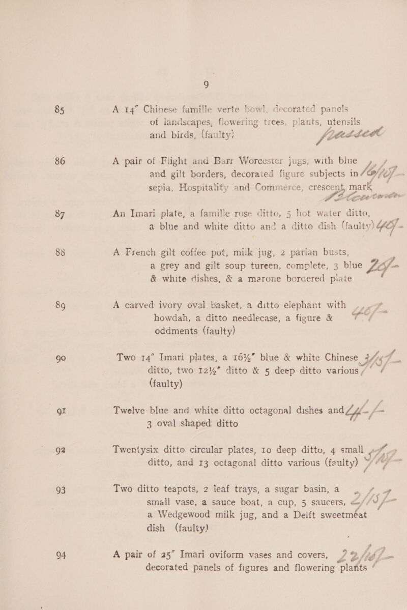 85 86 87 89 ae gr Q2 93 Of 9 A 14” Chinese famille verte bow!, decorated panels of landscapes, flowering trees, plants, utensils Ob pe te hLOGE and birds, (faulty) jpredce ce A pair of Flight and Barr Worcester jugs, with blue 4. / Fe and gilt borders, decorated figure subjects in T8/ jij sepia, Hospitality and Commerce, crescent, mark - ‘ cde ve iB ihe” ae co we An Imari plate, a famille rose ditto, 5 hot water ditto, J nine ai dwt ditto-and-a dito dich, (laulty) WS A French gilt coffee pot, milk jug, 2 parian busts, a grey and gilt soup tureen, complete, 3 blue £5 fone &amp; white dishes, &amp; a merone bordered plate A carved ivory oval basket, a ditto elephant with J. beter £m howdah, a ditto needlecase, a figure &amp; ae oddments (faulty) i Vd . ; a Two 14” Imari plates, a 10%” blue &amp; white Chinese eK ye ditto, two 12%” ditto &amp; 5 deep ditto various/° / (faulty) Twelve blue and white ditto octagonal dishes and Zyl £- fom 3 oval shaped ditto Twentysix ditto circular plates, 10 deep ditto, 4 small » Vj #) ta ditto, and 13 octagonal ditto various (faulty) > 4 4 Two ditto teapots, 2 leaf trays, a sugar basin, a ff wy small vase, a sauce boat, a cup, 5 saucers, <//V¥ /- a Wedgewood milk jug, and a Deift sweetméat dish (faulty) # A pair of 25” Imari oviform vases and covers, 7 %, Wd, ‘few decorated panels of figures and flowering plarits é