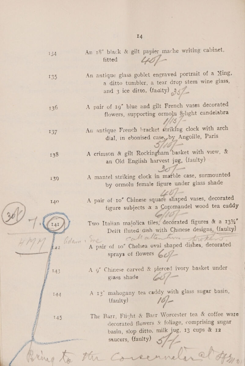 137 138  14 An 18” black &amp; gilt papier mache writing cabinet, fitted Leth]. ss An antique glass goblet engraved portrait of a Ming, a ditto tumbler, a tear drop stem wine glass, and 3 ice ditto, (faulty) of > A pair of 19” blue and gilt French vases decorated flowers, supporting ormolu 8; light candelabra “fs / Ve An antique French bracket striking clock with arch dial, in ebonised case epby Angoille, Paris STi fp A crimson &amp; gilt Rockingham ‘basket with view, &amp; an Old English harvest jug, (faulty) 37 — A mantel striking clock in mafble case, surmounted by ormolu female figure nuper giass shade Sebi) A pair of 10” Chinese square ataoed vases, decorated figure subjects &amp; a Ce laa wood tea caddy ‘$ - rf J ff: o 3 , Two Italian maiolica tiles, decorated figures &amp; a 13%” Delft eo. dish with Chinese demens {iacalty) A ne foc i a vad ff ; + - , es pair of to ‘oe sea oval shaped dishes, ‘decorated sprays of flowers of - A g” Chinese carved &amp; Sey an basket under giass shade Gd/- A 12° mahogany tea caddy with glass sugar basin, (faulty) /oj- The Barr, Flicht &amp; Barr Worcester tea &amp; coffee ware decorated flowers foliage, comprising sugar basin, slop ditto, milk jug, 13 cups &amp; 12 saucers, (faulty) 5 - As oe natn 24 Sy 4,