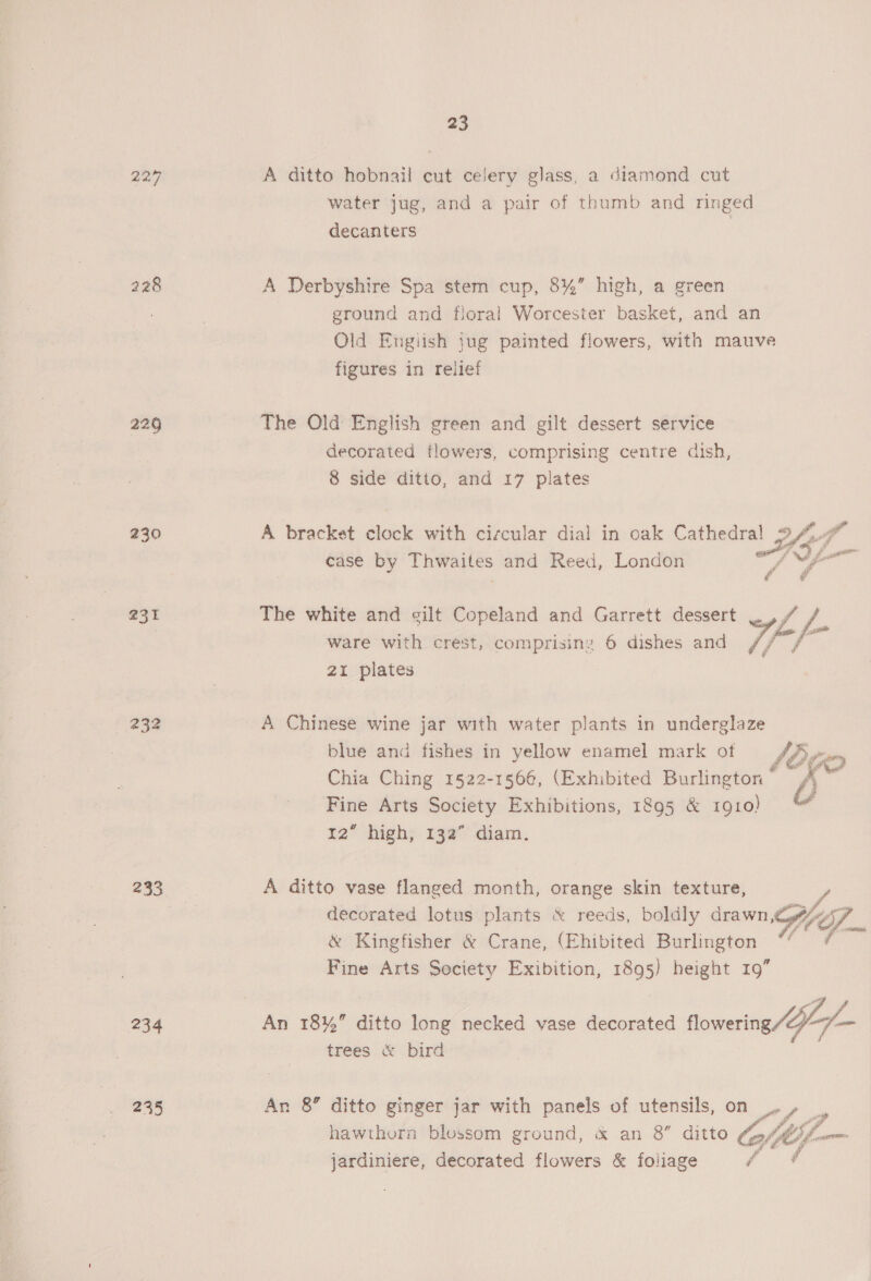 224 229 230 231 232 233 234 235 23 A ditto hobnail cut celery glass, a diamond cut water jug, and a pair of thumb and ringed decanters A Derbyshire Spa stem cup, 8%’ high, a green ground and floral Worcester basket, and an Old Engiish jug painted flowers, with mauve figures in relief The Old English green and gilt dessert service decorated flowers, comprising centre dish, 8 side ditto, and 17 plates case by Thwaites and Reed, London y, 9 The white and gilt Copeland and Garrett dessert ie f ware with crest, comprising 6 dishes and Tf 21 plates A Chinese wine jar with water plants in underglaze blue and fishes in yellow enamel mark of JA Chia Ching 1522-1566, (Exhibited Burlington “ b Fine Arts Society Exhibitions, 1895 &amp; 1910) 4 12” high, 132” diam. A ditto vase flanged month, orange skin texture, decorated lotus plants &amp; reeds, boldly drawn, &amp; Kingfisher &amp; Crane, (Ehibited Burlington Fine Arts Society Exibition, 1895) height 19”  trees &amp; bird An 8’ ditto ginger jar with panels of utensils, on _. » ‘ hawthorn blossom ground, &amp; an 8” ditto Clif _ jardiniere, decorated flowers &amp; foliage /