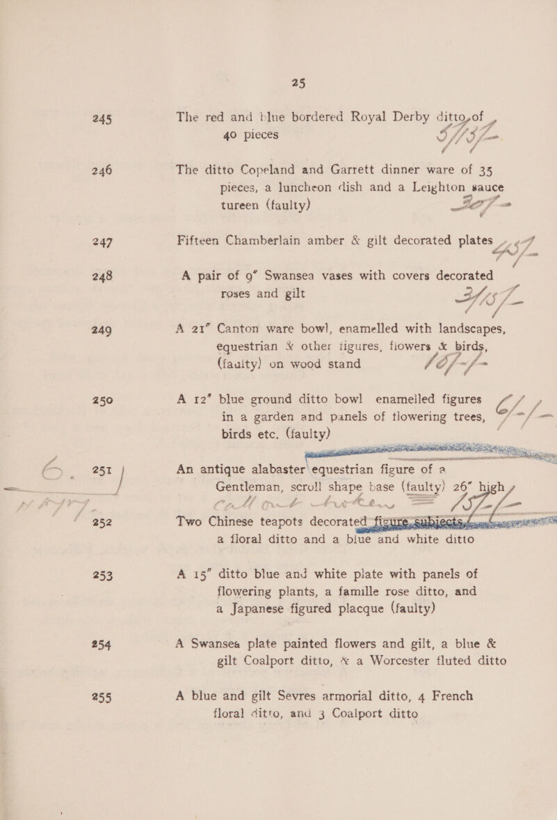 245 246 247 248 249 250 253 254 255 25 The red and blue bordered Royal Der a ditto,of _, 40 pieces » Vai Fok, dae 3 The ditto Copeland and Garrett dinner ware of 35 pieces, a luncheon dish and a Leighton Bauce tureen (faulty) IT = Fifteen Chamberlain amber &amp; gilt decorated plates ¥e cA), ; - A pair of 9” Swansea vases with covers decorated : if roses and gilt ah y¢F &amp; i453 f Berd A 21” Canton ware bowl, enamelled with landscapes, equestrian &amp; other iigures, fiowers &amp; birds, (fauity) on wood stand C iy “f- = A 12” blue ground ditto bowl enameiled figures fy» in a garden and panels of tlowering trees, “/“/ — birds etc. oe  An antique alabaster’ Recestrian ficure of a po oa scroll shape base (faulty) 26” high, pe a a: = wee.  a floral die. and a acre Wate es A 15” ditto blue and white plate with panels of flowering plants, a famille rose ditto, and a Japanese figured placque (faulty) gilt Coalport ditto, « a Worcester fluted ditto