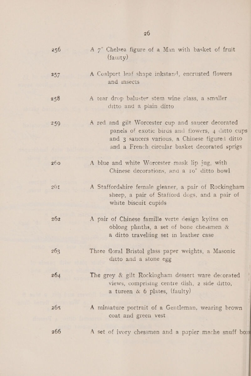 256 257 258 259 260 201 262 263 264 265 266 26 A 7” Chelsea figure of a Man with basket of fruit (fauity) A Coalport leaf shape inkstand, encrusted flowers and insects A tear drop baluster stem wine glass, a smaller ditto and a plain ditto A red and gilt Worcester cup and saucer decorated paneis of exotic birds and flowers, 4 ditto cups and 3 saucers various, a Chinese figured ditto and a French circular basket decorated sprigs A blue and white Worcester mask lip jug, with Chinese decorations, and a 10° ditto bowl A Staffordshire female gleaner, a pair of Rockingham sheep, a pair of Stafiord dogs, and a pair of white biscuit cupids A pair of Chinese famille verte design kylins on oblong plinths, a set of bone chessmen &amp; a ditto traveliing set in leather case Three floral Bristol glass paper weights, a Masonic ditto and a stone egg views, Comprising centre dish, 2 side ditto, a tureen &amp; 6 plates, (faulty) A miniature portrait of a Gentleman, wearing brown coat and green vest A set of ivory chessmen and a papier mache snuff bop 