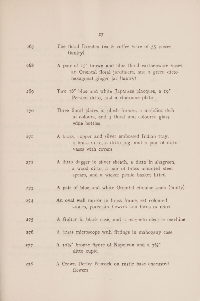 270 27 272 27 The floral Dresden tea &amp; coffee ware of 55 pieces, (fauity) A pair of 15” brown and blue floral earthenware vases, an Onental floral jardiniere, and a green ditto hexagonal ginger jar (fauicy) Two 18 blue and white Japanese placques, a 19” Persian ditto, and a cloisonne plute Three floral plates in plush frames, a majolica dish in colours, and 3 tloral and coloured glass wine bottles , A brass, copper and silver embossed Indian tray, 4 brass ditto, a ditto jug, and a pair of ditto vases with covers . A ditto dagger in silver sheath, a ditto in shagreen, a wood ditto, a pair of brass mounted steel spears, and a wicker picnic basket fitted A pair of blue and white Oriental circular seats (faulty) An oval wall mirror in brass frame, set coloured stones, porceiain flowers ana birds in rehet A Guitar in black case, and a magneto electric machine A brass microscope with fittings in mahogany case A 10%” bronze figure of Napoleon and a 7%’ ditto cupid ; A Crown Derby Peacock on rustic base encrusted flowers