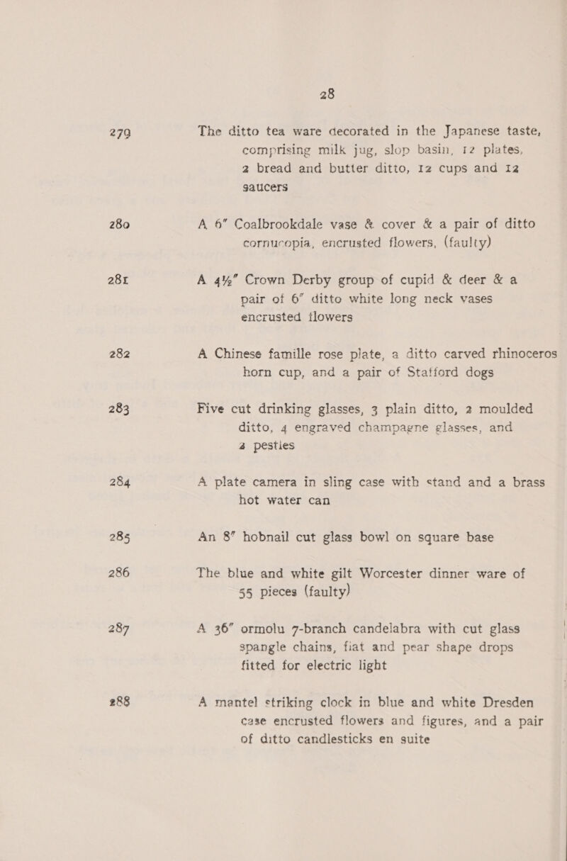 279 280 281 282 283 284 285 286 287 288 28 The ditto tea ware decorated in the Japanese taste, comprising milk jug, slop basin, 12 plates, 2 bread and butter ditto, 12 cups and 12 gaucers A 6” Coalbrookdale vase &amp; cover &amp; a pair of ditto cornucopia, encrusted flowers, (faulty) A 4% Crown Derby group of cupid &amp; deer &amp; a pair of 6” ditto white long neck vases encrusted flowers A Chinese famille rose plate, a ditto carved rhinoceros horn cup, and a pair of Stafford dogs Five cut drinking glasses, 3 plain ditto, 2 moulded ditto, 4 engraved champagne glasses, and 42 pesties A plate camera in sling case with stand and a brass hot water can An 8” hobnail cut glass bowl on square base The blue and white gilt Worcester dinner ware of 55 pieces (faulty) A 36” ormolu 7-branch candelabra with cut glass spangle chains, fiat and pear shape drops fitted for electric light A mantel striking clock in blue and white Dresden case encrusted flowers and figures, and a pair of ditto candlesticks en suite