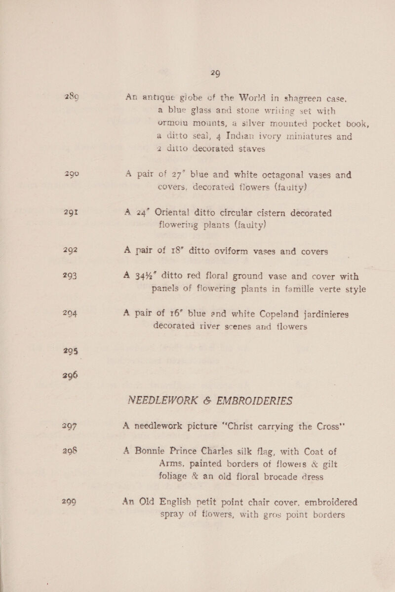 9 289 An antique globe cf the World in shagreen case, a blue glass and stone writing set with ormcoiu mounts, a silver mounted pocket book, a ditto seai, 4 Indian ivory miniatures and 2 ditto decorated staves 290 A pair of 27” blue and white octagonal vases and covers, decorated flowers (faulty) 291 A 24” Oriental ditto circular cistern decorated flowering plants (faulty) 292 A pair of 18” ditto oviform vases and covers 293 A 34% ditto red floral ground vase and cover with panels of flowering plants in famille verte style 204 A pair of 16” blue end white Copeland jardinieres decorated river scenes and flowers 295 296 NEEDLEWORK &amp; EMBROIDERIES 207 A needlework picture “Christ carrying the Cross” 498 A Bonnie Prince Charles silk flag, with Coat of ; Arms, painted borders of flowers &amp; gilt foliage &amp; an old floral brocade dress 299 An Old English petit point chair cover, embroidered spray of flowers, with gros point borders 