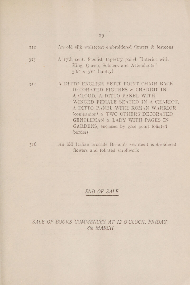 29 An old silk waistcoat embroidered flowers &amp; festoons {a AS, to 313 A r7th cent. Flemish tapestry panel “Interior with King, Queen, Soldiers and Attendants” 3'6 x 3'6” (aulty) 214 A DITTO ENGLISH PETIT POINT CHAIR BACK DECORATED FIGURES « CHARIOT IN A CLOUD, A DITTO PANEL WITH WINGED FEMALE SEATED IN A CHARIOT, A DITTO PANEL WITH ROMAN WARRIOR (companion) &amp; TWO OTHERS DECORATED GENTLEMAN &amp; LADY WITH PAGES IN GARDENS, enclosed by gros point foliated borders 16 An old Italian brocade Bishop’s vestment embroidered flowers and foliated scrollwork Qu END OF SALE SALE OF BOOKS CGMMENCES AT 12 O'CLOCK, FRIDAY 8h MARCH