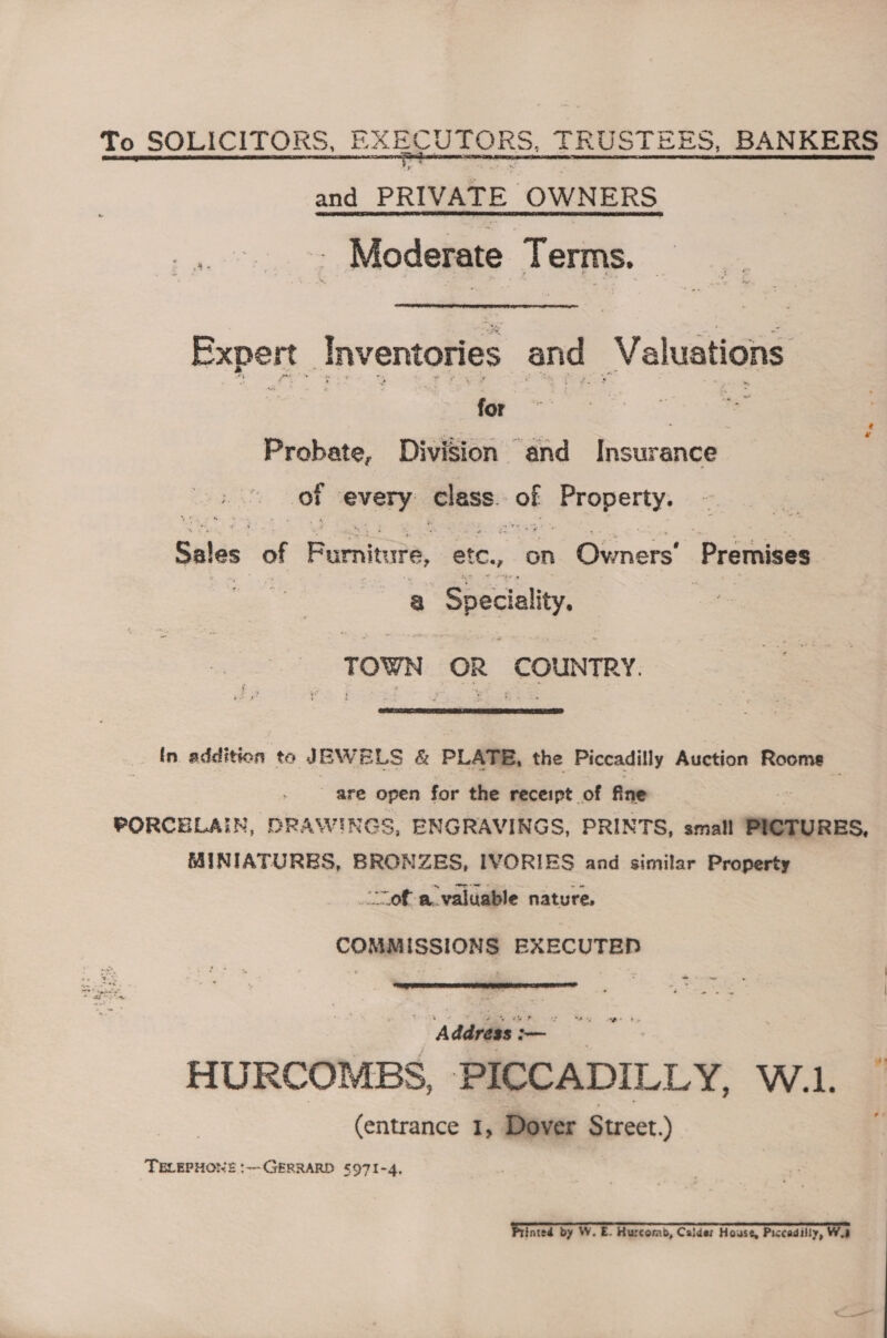 To SOLICITORS, EXECUTORS, TRUSTEES, BANKERS and PRIVATE OWNERS Moderate Terms. Expert : Inventories and Valuations for Swe Se Probate, Division “and Insurance of every class. of Property: Sales of Fumiture, etc, on Bonar’ Premises &amp; Speciality, TOWN OR COUNTRY.  In. addition to JEWELS &amp; PLATE, the Piccadilly Auction Rooms are open for the receipt of fine PORCELAIN, DRAWINGS, ENGRAVINGS, PRINTS, small PICTURES, MINIATURES, BRONZES, IVORIES and similar Property ‘ofa valuable nature, | COMMISSIONS EXECUTED  a+ eo | Address -— —_ HURCOMBS, PICCADILLY, W.1.. 3 (entrance 1, Dover Street.) TELEPHONE :--GERRARD S97I-4, Printed by W. E. Hurcomb, Calder House, Piccadilly, Wa